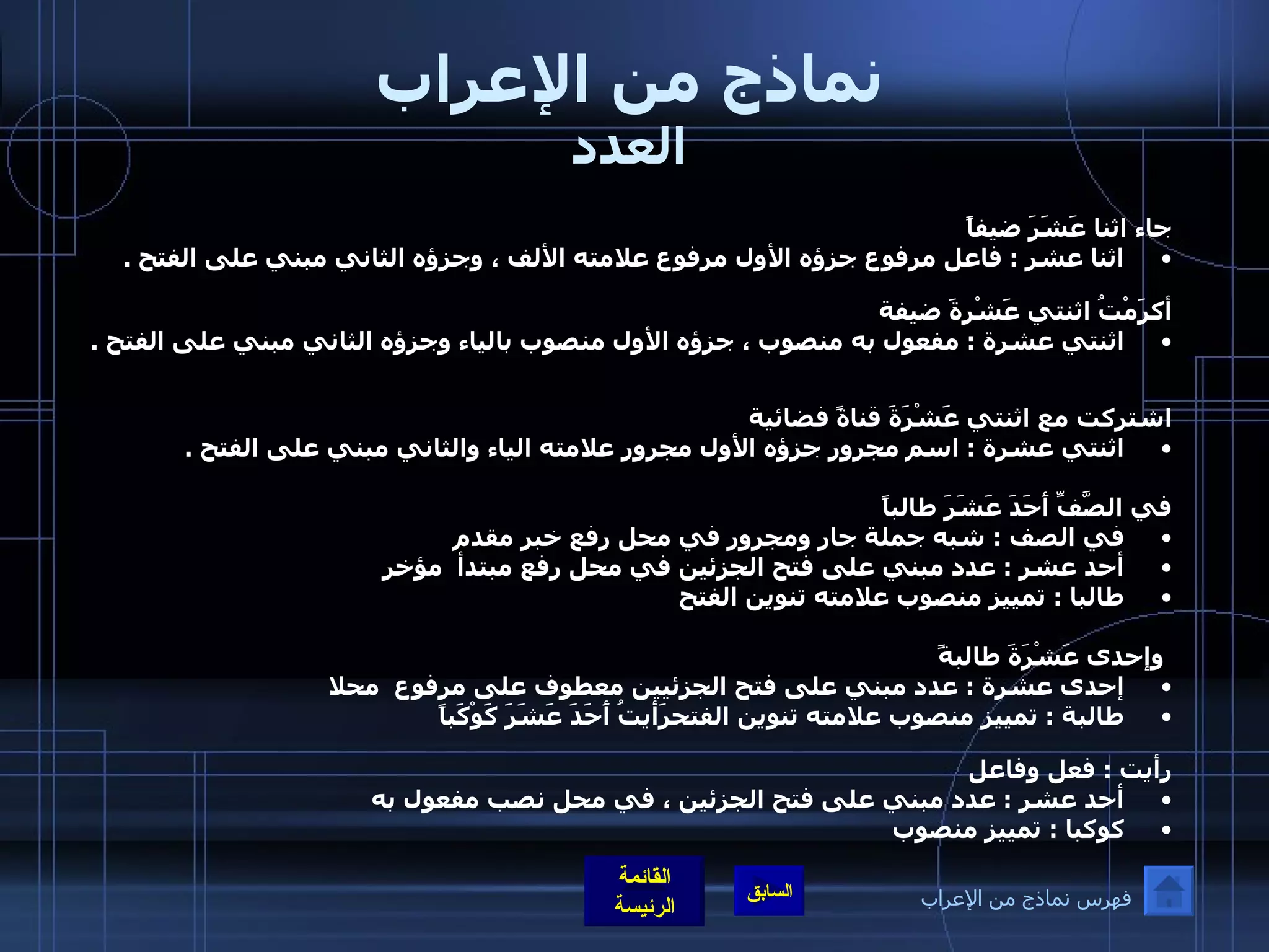 نماذج من الإعراب العدد جاء اثنا عَشَرَ ضيفاً  اثنا عشر  :  فاعل مرفوع جزؤه الأول مرفوع علامته الألف ، وجزؤه الثاني مبني على الفتح  .    أكرَمْتُ اثنتي عَشْرةَ ضيفة  اثنتي عشرة  :  مفعول به منصوب ، جزؤه الأول منصوب بالياء وجزؤه الثاني مبني على الفتح  .    اشتركت مع اثنتي عَشْرَةَ قناةً فضائية  اثنتي عشرة  :  اسم مجرور جزؤه الأول مجرور علامته الياء والثاني مبني على الفتح  .   في الصَّفِّ أَحَدَ عَشَرَ طالباً في الصف  :  شبه جملة جار ومجرور في محل رفع خبر مقدم  أحد عشر  :  عدد مبني على فتح الجزئين في محل رفع مبتدأ  مؤخر طالبا  :  تمييز منصوب علامته تنوين الفتح    وإحدى عَشْرَةَ طالبةً إحدى عشرة  :  عدد مبني على فتح الجزئيين معطوف على مرفوع  محلا  طالبة  :  تمييز منصوب علامته تنوين الفتحرَأيتُ أَحَدَ عَشَرَ كَوْكَباً رأيت  :  فعل وفاعل  أحد عشر  :  عدد مبني على فتح الجزئين ، في محل نصب مفعول به  كوكبا  :  تمييز منصوب  فهرس نماذج من الإعراب 