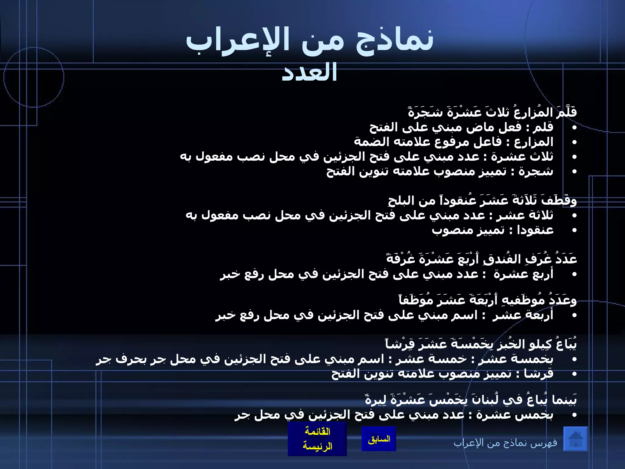 نماذج من الإعراب العدد قَلَّمَ المُزارعُ ثلاثَ عَشْرَةَ شَجَرَةً  قلم  :  فعل ماض مبني على الفتح  المزارع  :  فاعل مرفوع علامته الضمة  ثلاث عشرة  :  عدد مبني على فتح الجزئين في محل نصب مفعول به   شجرة  :  تمييز منصوب علامته تنوين الفتح  وقَطَفَ ثَلاَثةَ عَشَرَ عُنقوداً من البلحِ  ثلاثة عشر  :  عدد مبني على فتح الجزئين في محل نصب مفعول به   عنقودا  :  تمييز منصوب  عَدَدُ غُرَفِ الفُندقِ أَرْبَعَ عَشْرَةَ غُرْفَةً أربع عشرة   :  عدد مبني على فتح الجزئين في محل رفع خبر  وعَدَدُ مُوظَفيهِ أَرْبَعَةَ عَشَرَ مُوَظَفاً أربعة عشر   :  اسم مبني على فتح الجزئين في محل رفع خبر  يُبَاعُ كِيلو الخُبزِ بِخَمْسَةَ عَشَرَ قِرْشاً    بخمسة عشر  :  خمسة عشر  :  اسم مبني على فتح الجزئين في محل جر بحرف جر قرشا  :  تمييز منصوب علامته تنوين الفتح  بَينما يُباعُ في لُبنانَ بِخَمْسَ عَشْرَةَ لِيرةً بخمس عشرة  :  عدد مبني على فتح الجزئين في محل جر فهرس نماذج من الإعراب 