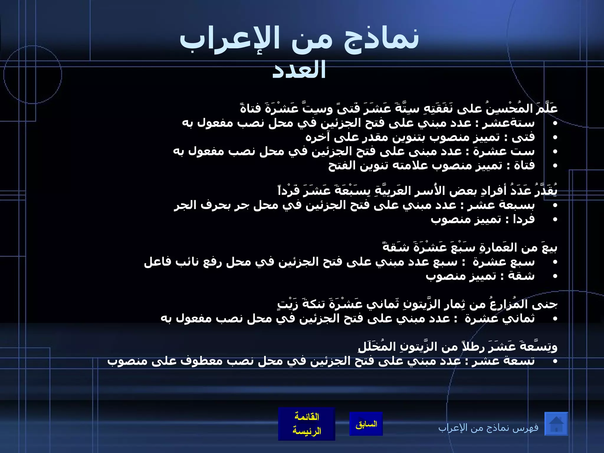 نماذج من الإعراب العدد عَلَّمَ المُحْسِنُ على نَفَقَتِهِ سِتَّةَ عَشَرَ فَتىً وسِتَّ عَشْرَةَ فتاةً ستةعشر  :  عدد مبني على فتح الجزئين في محل نصب مفعول به  فتى  :  تمييز منصوب بتنوين مقدر على آخره  ست عشرة  :  عدد مبنى على فتح الجزئين في محل نصب مفعول به فتاة  :  تمييز منصوب علامته تنوين الفتح  يُقَدَّرُ عَدَدُ أفرادِ بعض الأُسرِ العَربِيَّةِ بِسَبْعَةَ عَشَرَ فَرْداً بسبعة عشر  :  عدد مبني على فتح الجزئين في محل جر بحرف الجر  فردا  :  تمييز منصوب  بيعَ من العَمارةِ سَبْعَ عَشْرَةَ شَقةً سبع عشرة   :  سبع عدد مبني على فتح الجزئين في محل رفع نائب فاعل شقة  :  تمييز منصوب  جنى المُزارعُ من ثِمارِ الزَّيتونِ ثَماني عَشْرَةَ تنكةَ زَيْتٍ ثماني عشرة   :  عدد مبني على فتح الجزئين في محل نصب مفعول به  وتِسّعَةَ عَشَرَ رطلاً من الزَّيتونِ المُخَلَلِ تسعة عشر  :  عدد مبني على فتح الجزئين في محل نصب معطوف على منصوب فهرس نماذج من الإعراب 