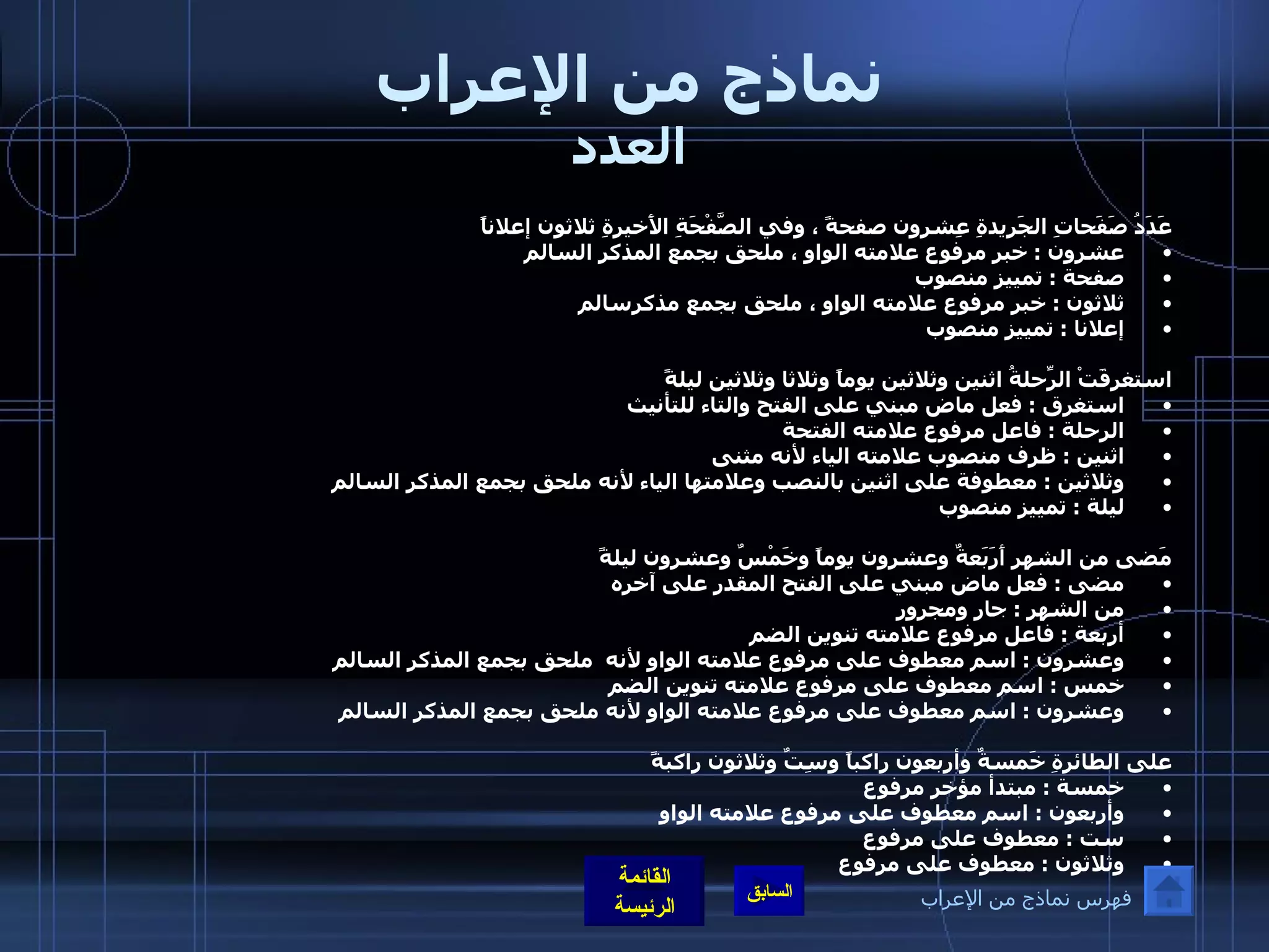 نماذج من الإعراب العدد عَدَدُ صَفَحاتِ الجَريدةِ عِشرون صفحةً ، وفي الصَّفْحَةِ الأَخيرةِ ثلاثون إعلاناً  عشرون  :  خبر مرفوع علامته الواو ، ملحق بجمع المذكر السالم  صفحة  :  تمييز منصوب  ثلاثون  :  خبر مرفوع علامته الواو ، ملحق بجمع مذكرسالم  إعلانا  :  تمييز منصوب  استغرقَتْ الرِّحلةُ اثنين وثلاثين يوماً وثلاثا وثلاثين ليلةً استغرق  :  فعل ماض مبني على الفتح والتاء للتأنيث  الرحلة  :  فاعل مرفوع علامته الفتحة   اثنين  :  ظرف منصوب علامته الياء لأنه مثنى  وثلاثين  :  معطوفة على اثنين بالنصب وعلامتها الياء لأنه ملحق بجمع المذكر السالم  ليلة  :  تمييز منصوب مَضى من الشهر أَرَبَعةٌ وعشرون يوماً وخَمْسٌ وعشرون ليلةً  مضى  :  فعل ماض مبني على الفتح المقدر على آخره  من الشهر  :  جار ومجرور  أربعة  :  فاعل مرفوع علامته تنوين الضم  وعشرون  :  اسم معطوف على مرفوع علامته الواو لأنه  ملحق بجمع المذكر السالم خمس  :  اسم معطوف على مرفوع علامته تنوين الضم  وعشرون  :  اسم معطوف على مرفوع علامته الواو لأنه ملحق بجمع المذكر السالم على الطائرةِ خَمسةٌ وأربعون راكباً وسِتٌ وثلاثون راكبةً خمسة  :  مبتدأ مؤخر مرفوع  وأربعون  :  اسم معطوف على مرفوع علامته الواو  ست  :  معطوف على مرفوع وثلاثون  :  معطوف على مرفوع   فهرس نماذج من الإعراب 