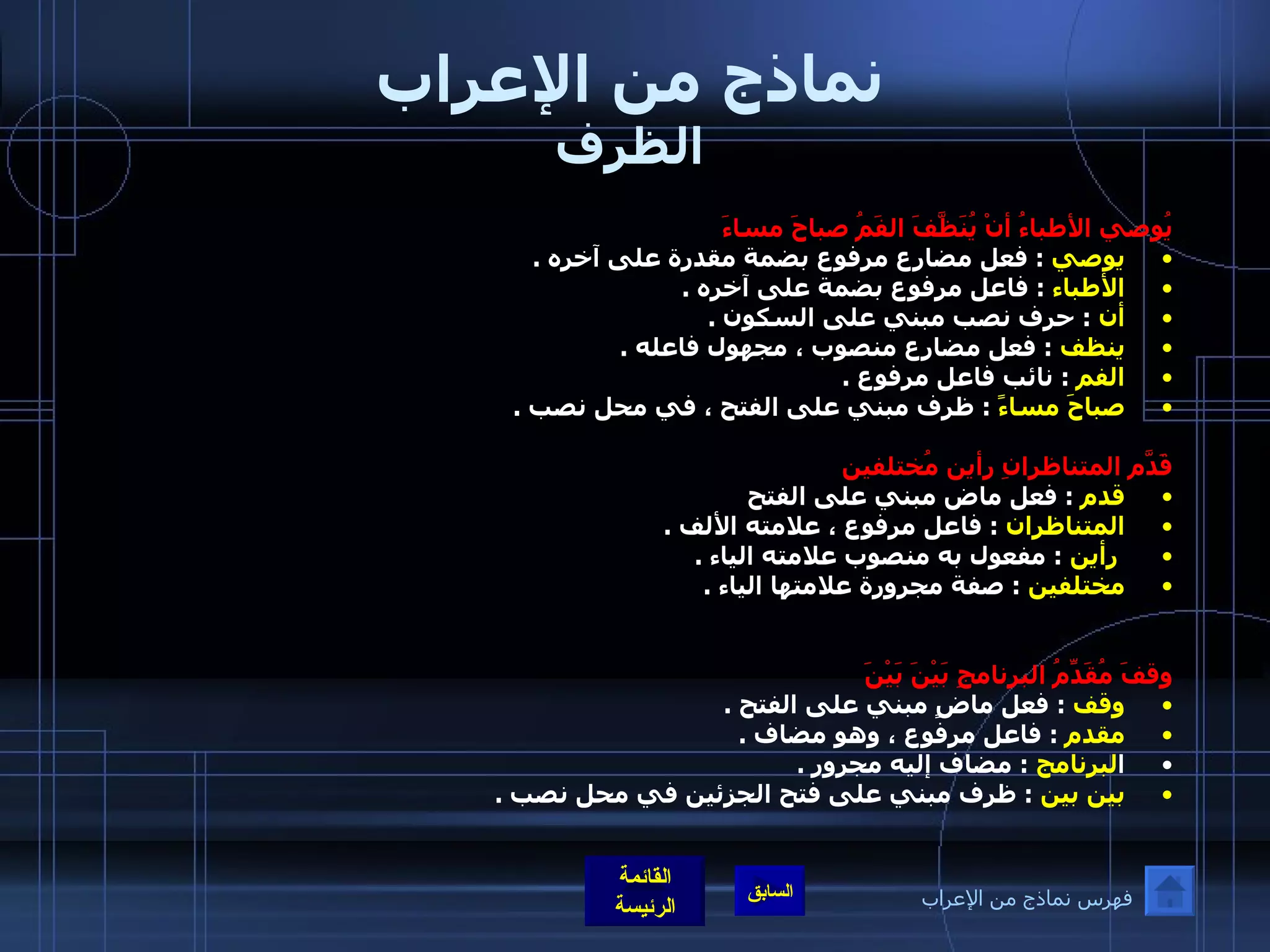 نماذج من الإعراب الظرف يُوصي الأطباءُ أنْ يُنَظَّفَ الفَمُ صباحَ مساءَ  يوصي   :  فعل مضارع مرفوع بضمة مقدرة على آخره  .  الأطباء   :  فاعل مرفوع بضمة على آخره  .  أن   :  حرف نصب مبني على السكون  .  ينظف   :  فعل مضارع منصوب ، مجهول فاعله  .  الفم   :  نائب فاعل مرفوع  .  صباحَ مساءً   :  ظرف مبني على الفتح ، في محل نصب  .  قَدّمَ المتناظرانِ رأين مُختلفين قدم   :  فعل ماض مبني على الفتح  المتناظران   :  فاعل مرفوع ، علامته الألف  .  رأين   :  مفعول به منصوب علامته الياء  .  مختلفين   :  صفة مجرورة علامتها الياء  .  وقفَ مُقَدِّمُ البرنامجِ بَيْنَ بَيْنَ  وقف   :  فعل ماضٍ مبني على الفتح  .  مقدم   :  فاعل مرفوع ، وهو مضاف  .  ا لبرنامج   :  مضاف إليه مجرور  .  بين بين   :  ظرف مبني على فتح الجزئين في محل نصب  .  فهرس نماذج من الإعراب 