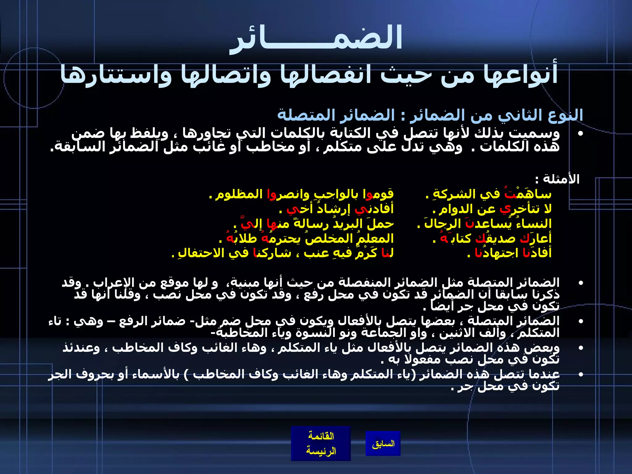 الضمـــــــائر     أنواعها من حيث انفصالها واتصالها واستتارها النوع الثاني من الضمائر  :  الضمائر المتصلة   وسميت بذلك لأنها تتصل في الكتابة بالكلمات التي تجاورها ، ويلفظ بها ضمن هذه الكلمات  .   وهي تدل على متكلم ، أو مخاطب أو غائب مثل الضمائر السابقة .   الأمثلة  : ساهَمْ تُ  في الشركةِ  .  قوم و ا بالواجبِ وانصر وا  المظلوم  .  لا تتأخر ي  عن الدوام  .  أفادن ي  إرشادُ أخ ي   .  النساءُ يُساعد نَ  الرجالَ  .  حملَ البريدُ رسالةً من ها  إل يَّ  . أعارَ ك  صديقُ ك  كتاب َهُ   .  المعلمُ المخلصُ يحترمُ هُ  طلابُ هُ   .  أفادَ نا  اجتهادُ نا  .  ل نا  كَرْمٌ فيهِ عنب ، شاركن ا  في الاحتفالِ   .  الضمائر المتصلة مثل الضمائر المنفصلة من حيث أنها مبنية،  و لها موقع من الإعراب  .  وقد ذكرنا سابقا أن الضمائر قد تكون في محل رفع ، وقد تكون في محل نصب ، وقلنا أنها قد تكون في محل جر أيضا  .  الضمائر المتصلة ، بعضها يتصل بالأفعال ويكون في محل ضم مثل -  ضمائر الرفع – وهي  :  تاء المتكلم ، وألف الاثنين ، واو الجماعة ونو النسوة وياء المخاطبة -  وبعض هذه الضمائر يتصل بالأفعال مثل ياء المتكلم ، وهاء الغائب وكاف المخاطب ، وعندئذ تكون في محل نصب مفعولا به  .  عندما تتصل هذه الضمائر  ( ياء المتكلم وهاء الغائب وكاف المخاطب  )  بالأسماء أو بحروف الجر تكون في محل جر  .  