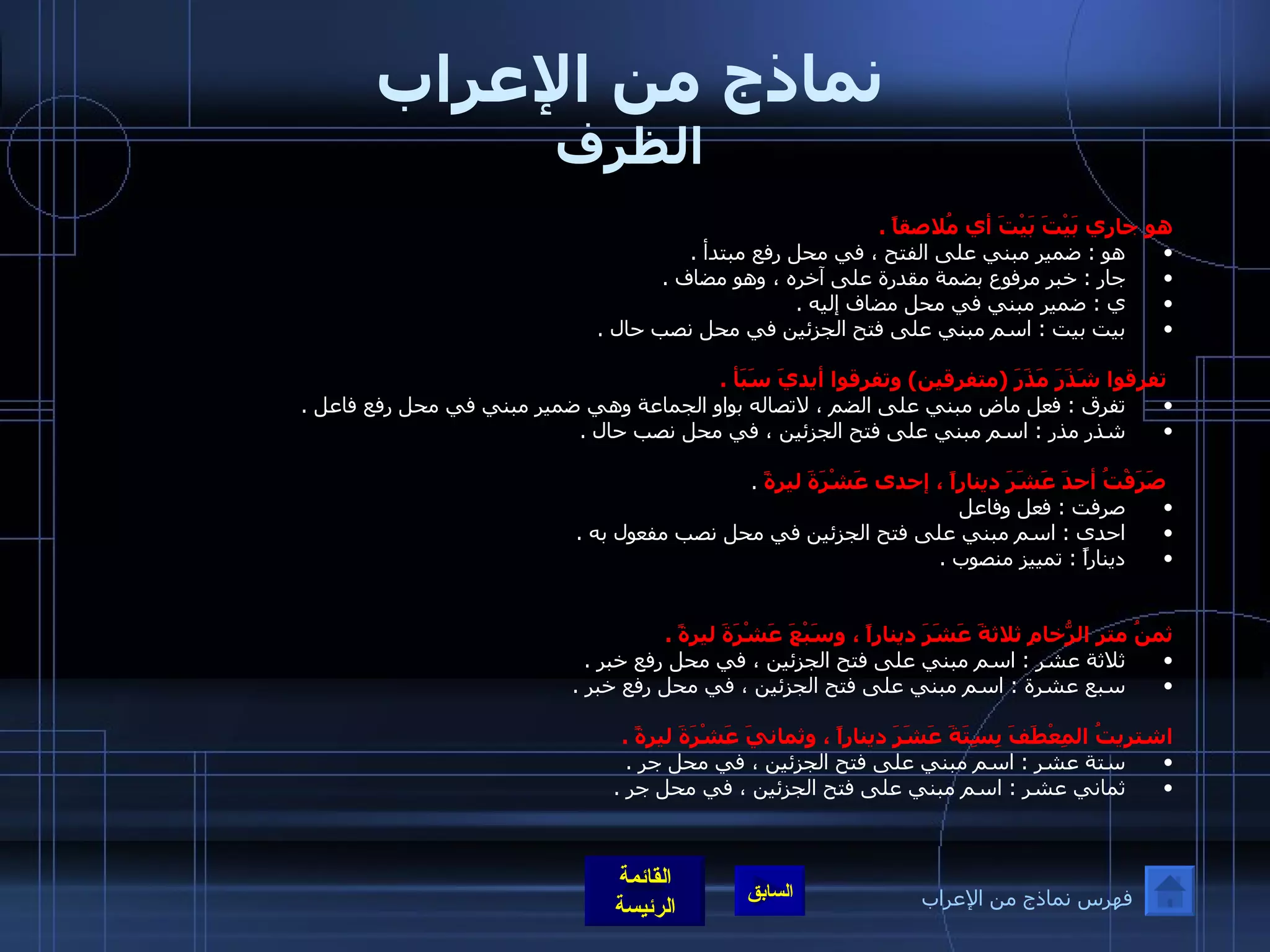 نماذج من الإعراب الظرف هو جاري بَيْتَ بَيْتَ أي مُلاصقاً  .  هو  :  ضمير مبني على الفتح ، في محل رفع مبتدأ  .  جار  :  خبر مرفوع بضمة مقدرة على آخره ، وهو مضاف  .  ي  :  ضمير مبني في محل مضاف إليه  .  بيت بيت  :  اسم مبني على فتح الجزئين في محل نصب حال  .  تفرقوا شَذَرَ مَذَرَ  ( متفرقين )  وتفرقوا أيديَ سَبَأ  .  تفرق  :  فعل ماض مبني على الضم ، لاتصاله بواو الجماعة وهي ضمير مبني في محل رفع فاعل  .  شذر مذر  :  اسم مبني على فتح الجزئين ، في محل نصب حال  .  صَرَفْتُ أحدَ عَشَرَ ديناراً ، إحدى عَشْرَةَ ليرةً   .  صرفت  :  فعل وفاعل  احدى  :  اسم مبني على فتح الجزئين في محل نصب مفعول به  .  ديناراً  :  تمييز منصوب  .  ثمنُ متر الرُّخامِ ثلاثةَ عَشَرَ ديناراً ، وسَبْعَ عَشْرَةَ ليرةً  .   ثلاثة عشر  :  اسم مبني على فتح الجزئين ، في محل رفع خبر  .  سبع عشرة  :  اسم مبني على فتح الجزئين ، في محل رفع خبر  .  اشتريتُ المِعْطَفَ بِسِتَةَ عَشَرَ ديناراً ، وثمانيَ عَشْرَةَ ليرةً  .  ستة عشر  :  اسم مبني على فتح الجزئين ، في محل جر  .  ثماني عشر  :  اسم مبني على فتح الجزئين ، في محل جر  .  فهرس نماذج من الإعراب 