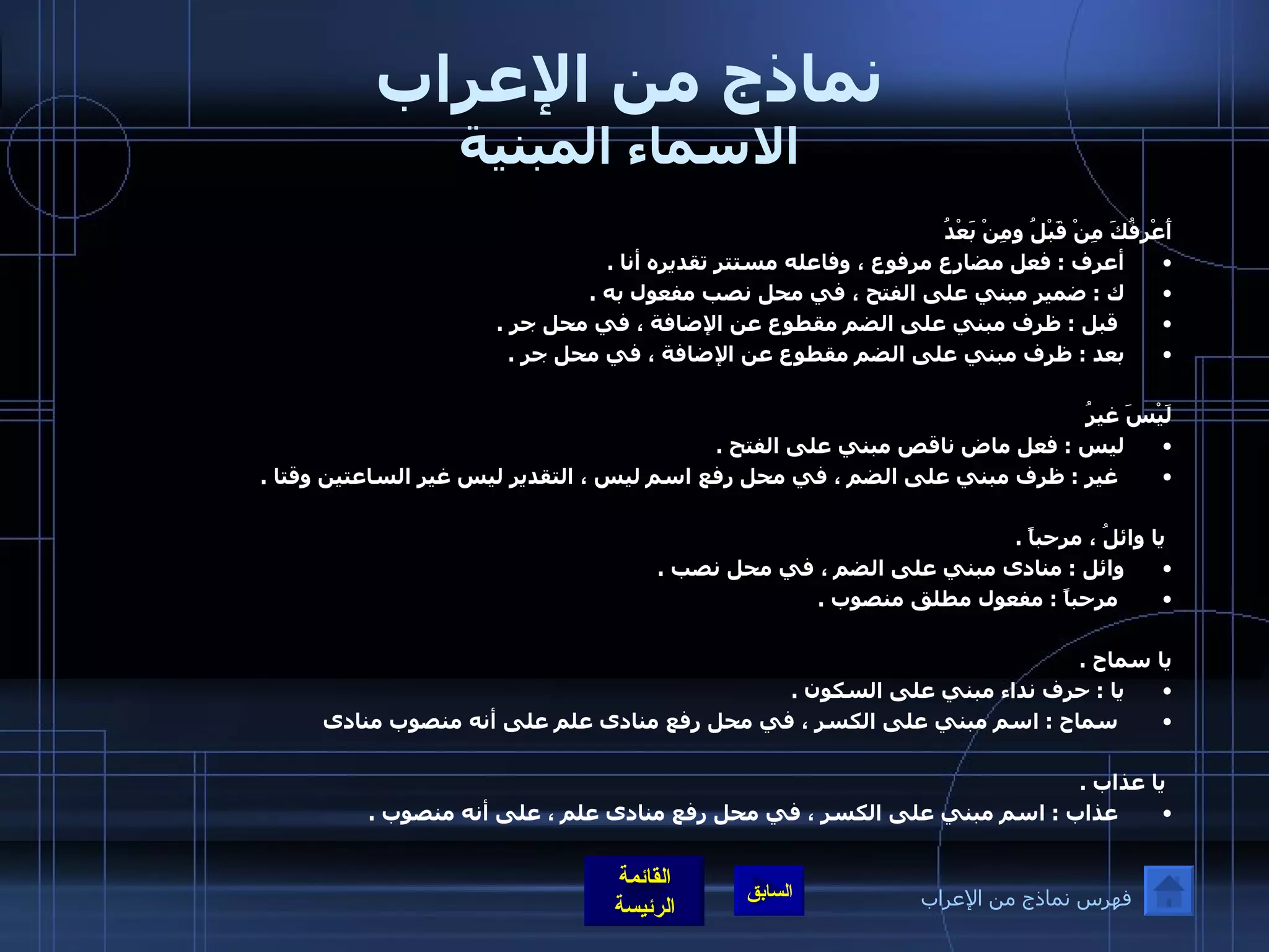 نماذج من الإعراب الاسماء المبنية أَعْرِفُكَ مِنْ قَبْلُ ومِنْ بَعْدُ  أعرف  :  فعل مضارع مرفوع ، وفاعله مستتر تقديره أنا  .  ك  :  ضمير مبني على الفتح ، في محل نصب مفعول به  . قبل  :  ظرف مبني على الضم مقطوع عن الإضافة ، في محل جر  .  بعد  :  ظرف مبني على الضم مقطوع عن الإضافة ، في محل جر  .    لَيْسَ غيرُ  ليس  :  فعل ماض ناقص مبني على الفتح  . غير  :  ظرف مبني على الضم ، في محل رفع اسم ليس ، التقدير ليس غير الساعتين وقتا  .   يا وائلُ ، مرحباً  . وائل  :  منادى مبني على الضم ، في محل نصب  . مرحباً  :  مفعول مطلق منصوب  .     يا سماح  .  يا  :  حرف نداء مبني على السكون  . سماح  :  اسم مبني على الكسر ، في محل رفع منادى علم على أنه منصوب منادى    يا عذاب  . عذاب  :  اسم مبني على الكسر ، في محل رفع منادى علم ، على أنه منصوب  .   فهرس نماذج من الإعراب 