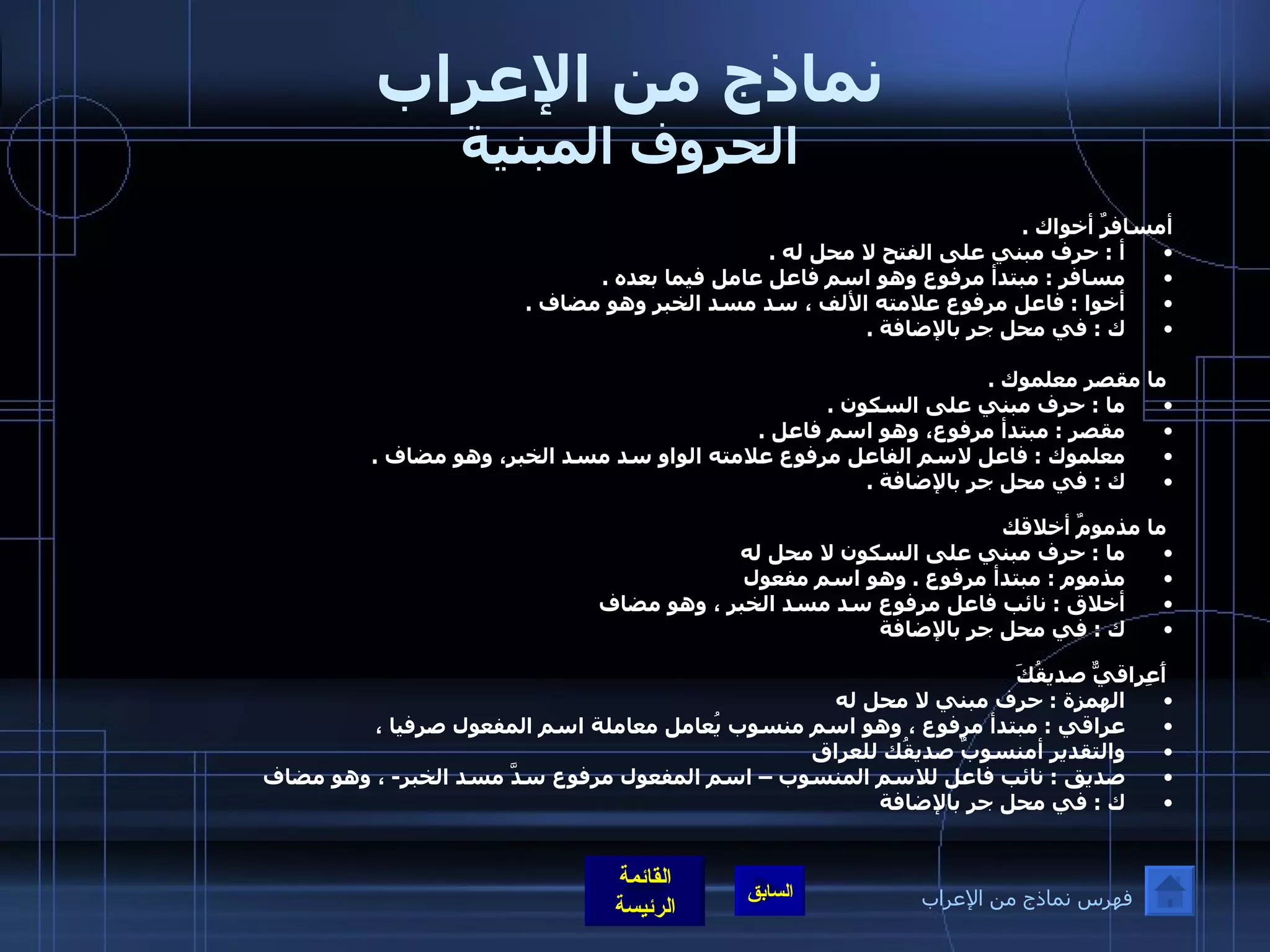 نماذج من الإعراب الحروف المبنية أمسافرٌ أخواك  . أ  :  حرف مبني على الفتح لا محل له  . مسافر  :  مبتدأ مرفوع وهو اسم فاعل عامل فيما بعده  . أخوا  :  فاعل مرفوع علامته الألف ، سد مسد الخبر وهو مضاف  . ك  :  في محل جر بالإضافة  . ما مقصر معلموك  . ما  :  حرف مبني على السكون  . مقصر  :  مبتدأ مرفوع، وهو اسم فاعل  . معلموك  :  فاعل لاسم الفاعل مرفوع علامته الواو سد مسد الخبر، وهو مضاف  . ك  :  في محل جر بالإضافة  . ما مذمومٌ أخلاقك ما  :  حرف مبني على السكون لا محل له  مذموم  :  مبتدأ مرفوع  .  وهو اسم مفعول أخلاق  :  نائب فاعل مرفوع سد مسد الخبر ، وهو مضاف  ك  :  في محل جر بالإضافة  أَعِراقيٌّ صديقُكَ الهمزة  :  حرف مبني لا محل له  عراقي  :  مبتدأ مرفوع ، وهو اسم منسوب يُعامل معاملة اسم المفعول صرفيا ،  والتقدير أمنسوبٌ صديقُك للعراق صديق  :  نائب فاعل للاسم المنسوب – اسم المفعول مرفوع سدَّ مسد الخبر -  ، وهو مضاف  ك  :  في محل جر بالإضافة   فهرس نماذج من الإعراب 