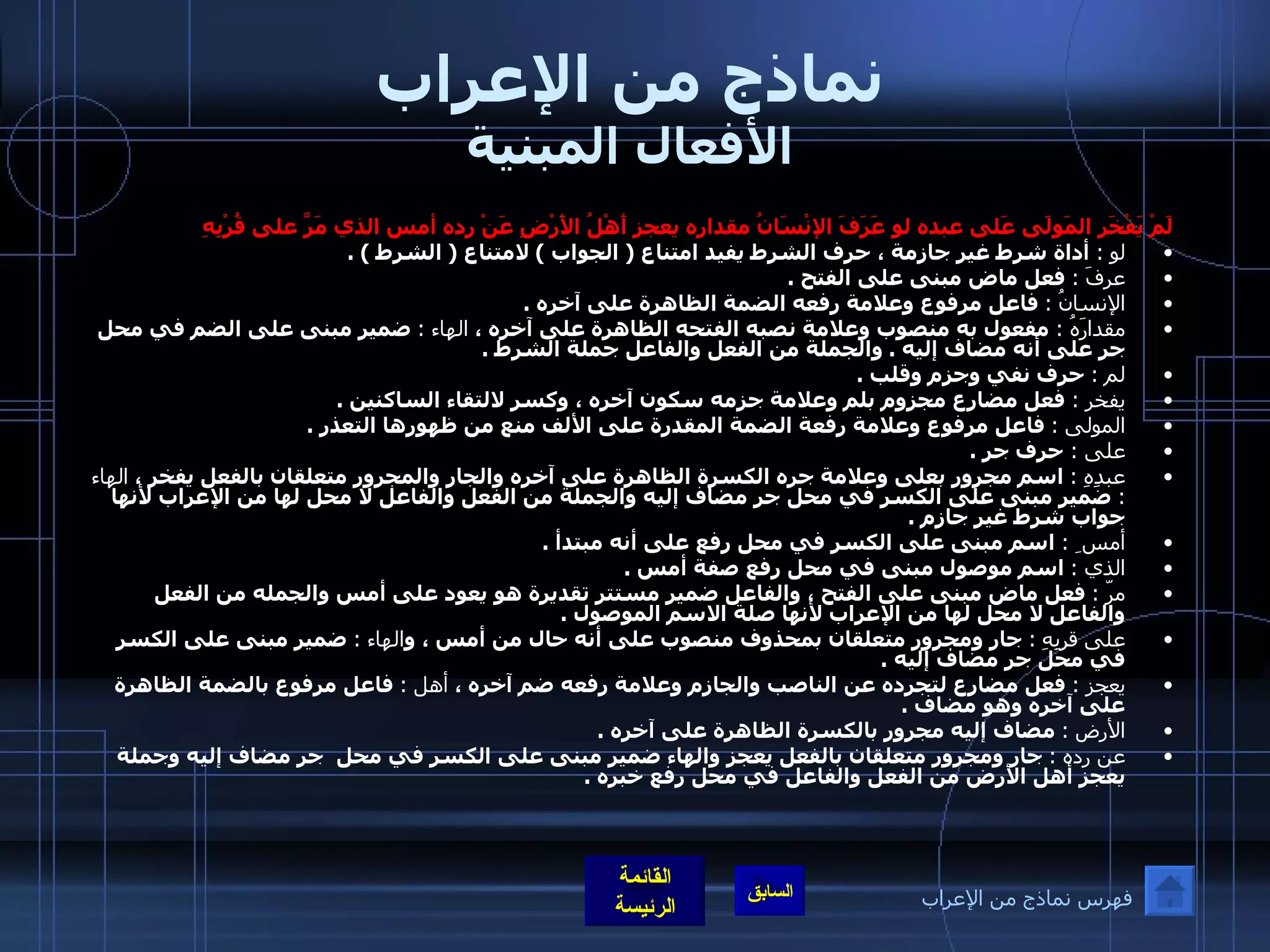 نماذج من الإعراب الأفعال المبنية لَمْ يَفْخَرِ المَولَى عَلى عبده لو عَرَفَ الإنْسَانُ مقداره يعجز أَهْلُ الأَرْضِ عَنْ رده أمس الذي مَرَّ على قُرْبِهِ  لو  :  أداة شرط غير جازمة ، حرف الشرط يفيد امتناع  (  الجواب  )  لامتناع  (  الشرط  ) . عرفَ  :   فعل ماض مبنى على الفتح  . الإنسانُ  :   فاعل مرفوع وعلامة رفعه الضمة الظاهرة على آخره  . مقدارَهُ  :  مفعول به منصوب وعلامة نصبه الفتحه الظاهرة على آخره ،  الهاء  :   ضمير مبنى على الضم في محل جر على أنه مضاف إليه  .  والجملة من الفعل والفاعل جملة الشرط  . لم  :   حرف نفي وجزم وقلب  . يفخر  :  فعل مضارع مجزوم بلم وعلامة جزمه سكون آخره ، وكسر لالتقاء الساكنين  . المولى  :   فاعل مرفوع وعلامة رفعة الضمة المقدرة على الألف منع من ظهورها التعذر  .  على  :  حرف جر  . عبدِهِ  :   اسم مجرور بعلى وعلامة جره الكسرة الظاهرة على آخره والجار والمجرور متعلقان بالفعل يفخر ،  الهاء  :  ضمير مبنى على الكسر في محل جر مضاف إليه والجملة من الفعل والفاعل لا محل لها من الإعراب لأنها جواب شرط غير جازم  . أمس ِ  :  اسم مبنى على الكسر في محل رفع على أنه مبتدأ  . الذي  :   اسم موصول مبنى في محل رفع صفة أمس  . مرّ  :   فعل ماض مبنى على الفتح ، والفاعل ضمير مستتر تقديرة هو يعود على أمس والجمله من الفعل والفاعل لا محل لها من الإعراب لأنها صلة الاسم الموصول  . على قربِهِ   :   جار ومجرور متعلقان بمحذوف منصوب على أنه حال من أمس ، و الهاء  :   ضمير مبنى على الكسر في محل جر مضاف إليه  . يعجز  :   فعل مضارع لتجرده عن الناصب والجازم وعلامة رفعه ضم آخره ،  أهل  :   فاعل مرفوع بالضمة الظاهرة على آخره وهو مضاف  .  الأرض  :   مضاف إليه مجرور بالكسرة الظاهرة على آخره  . عن رده  :   جار ومجرور متعلقان بالفعل يعجز والهاء ضمير مبنى على الكسر في محل  جر مضاف إليه وجملة يعجز أهل الأرض من الفعل والفاعل في محل رفع خبره  . فهرس نماذج من الإعراب 