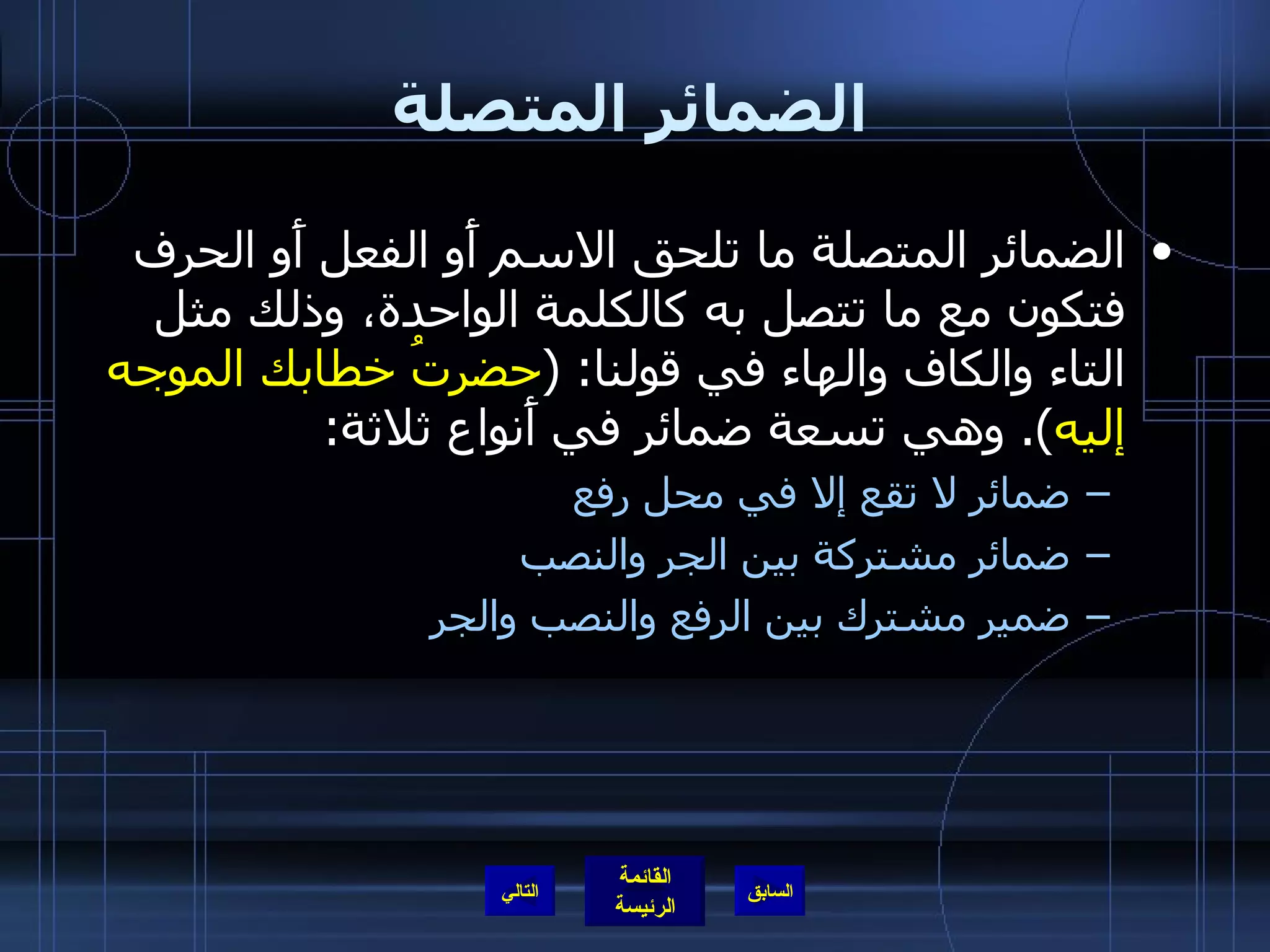 الضمائر المتصلة الضمائر المتصلة ما تلحق الاسم أَو الفعل أَو الحرف فتكون مع ما تتصل به كالكلمة الواحدة، وذلك مثل التاء والكاف والهاء في قولنا : ( حضرتُ خطابك الموجه إليه ).  وهي تسعة ضمائر في أَنواع ثلاثة : ضمائر لا تقع إلا في محل رفع ضمائر مشتركة بين الجر والنصب ضمير مشترك بين الرفع والنصب والجر التالي 