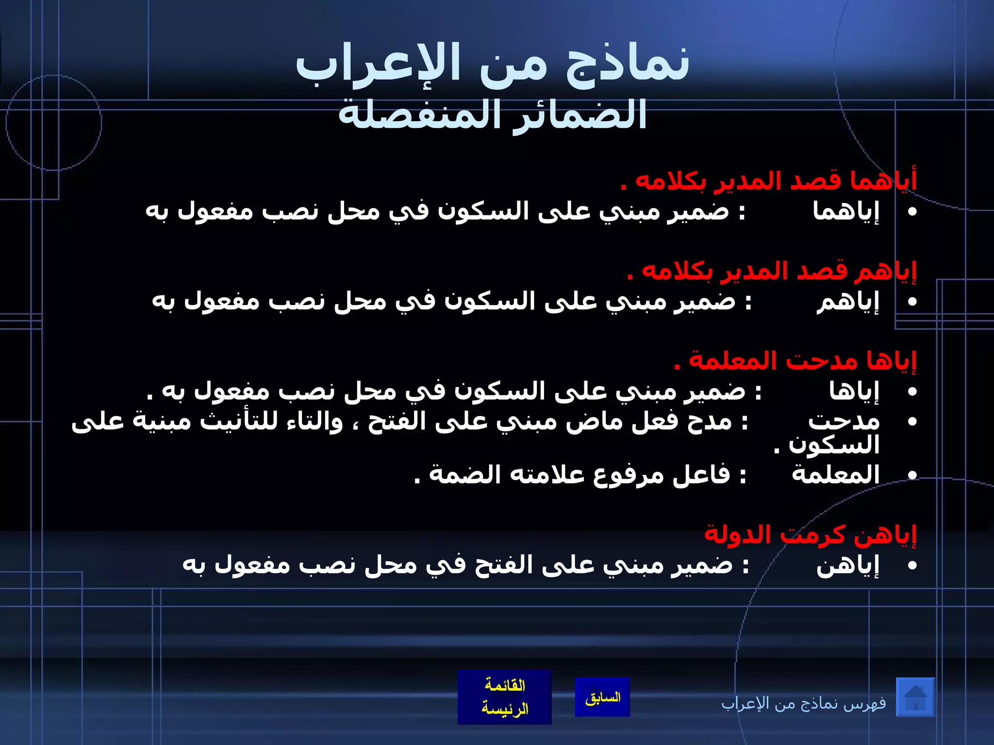 نماذج من الإعراب الضمائر المنفصلة أياهما قصد المدير بكلامه  . إياهما          :  ضمير مبني على السكون في محل نصب مفعول به    إياهم قصد المدير بكلامه  . إياهم          :  ضمير مبني على السكون في محل نصب مفعول به    إياها مدحت المعلمة  . إياها          :  ضمير مبني على السكون في محل نصب مفعول به  .  مدحت         :  مدح فعل ماض مبني على الفتح ، والتاء للتأنيث مبنية على السكون  . المعلمة       :  فاعل مرفوع علامته الضمة  .   إياهن كرمت الدولة   إياهن          :  ضمير مبني على الفتح في محل نصب مفعول به   فهرس نماذج من الإعراب 