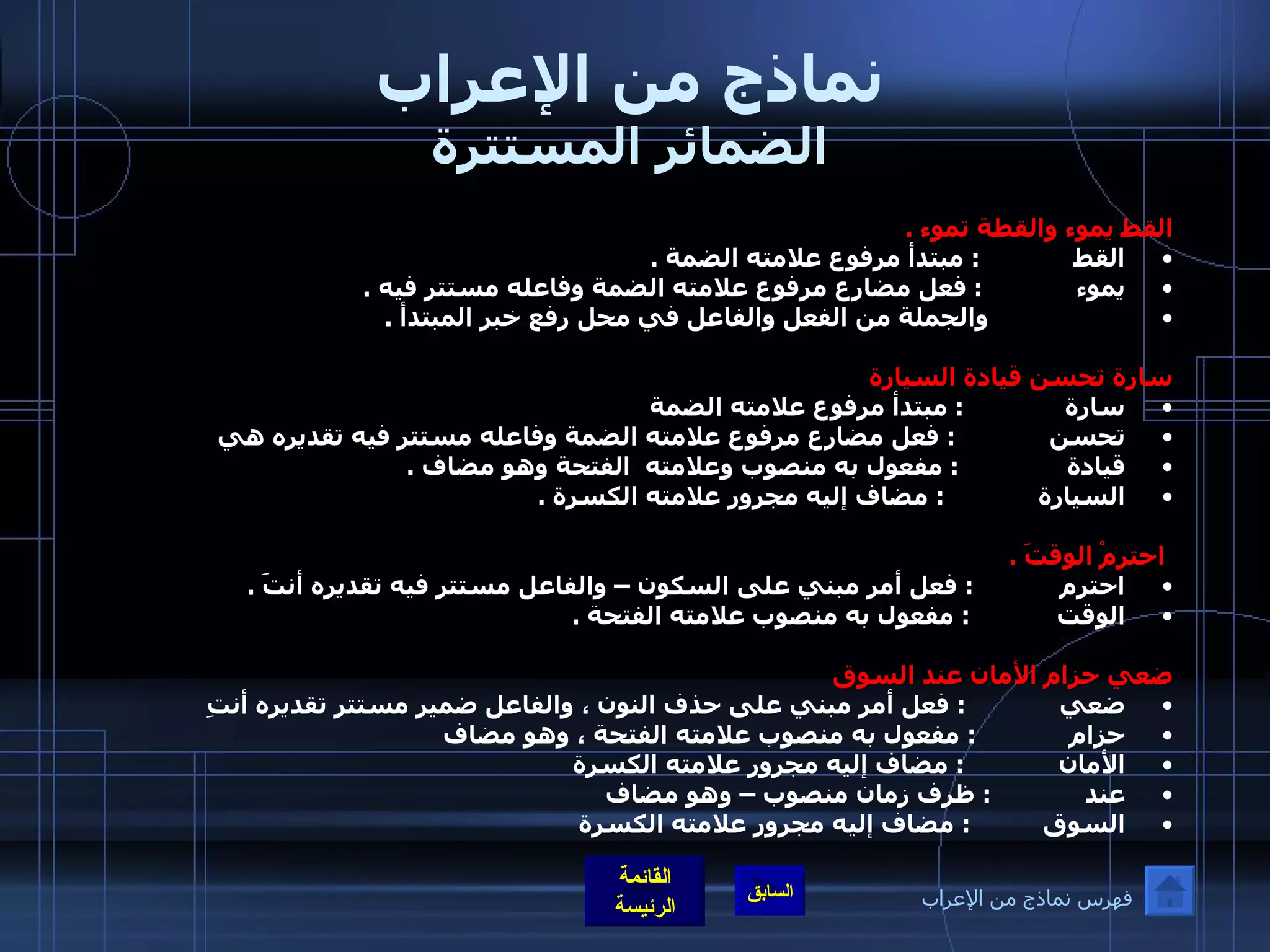 نماذج من الإعراب الضمائر المستترة القط يموء والقطة تموء  .  القط              :  مبتدأ مرفوع علامته الضمة  . يموء              :  فعل مضارع مرفوع علامته الضمة وفاعله مستتر فيه  .                     والجملة من الفعل والفاعل في محل رفع خبر المبتدأ  .   سارة تحسن قيادة السيارة  سارة               :  مبتدأ مرفوع علامته الضمة  تحسن              :  فعل مضارع مرفوع علامته الضمة وفاعله مستتر فيه تقديره هي  قيادة                :  مفعول به منصوب وعلامته  الفتحة وهو مضاف  . السيارة              :  مضاف إليه مجرور علامته الكسرة  .         احترمْ الوقتَ  .  احترم             :  فعل أمر مبني على السكون – والفاعل مستتر فيه تقديره أنتَ  . الوقت             :  مفعول به منصوب علامته الفتحة  .   ضعي حزام الأمان عند السوق  ضعي              :  فعل أمر مبني على حذف النون ، والفاعل ضمير مستتر تقديره أنتِ  حزام              :  مفعول به منصوب علامته الفتحة ، وهو مضاف  الأمان              :  مضاف إليه مجرور علامته الكسرة  عند              :  ظرف زمان منصوب – وهو مضاف السوق           :  مضاف إليه مجرور علامته الكسرة  فهرس نماذج من الإعراب 