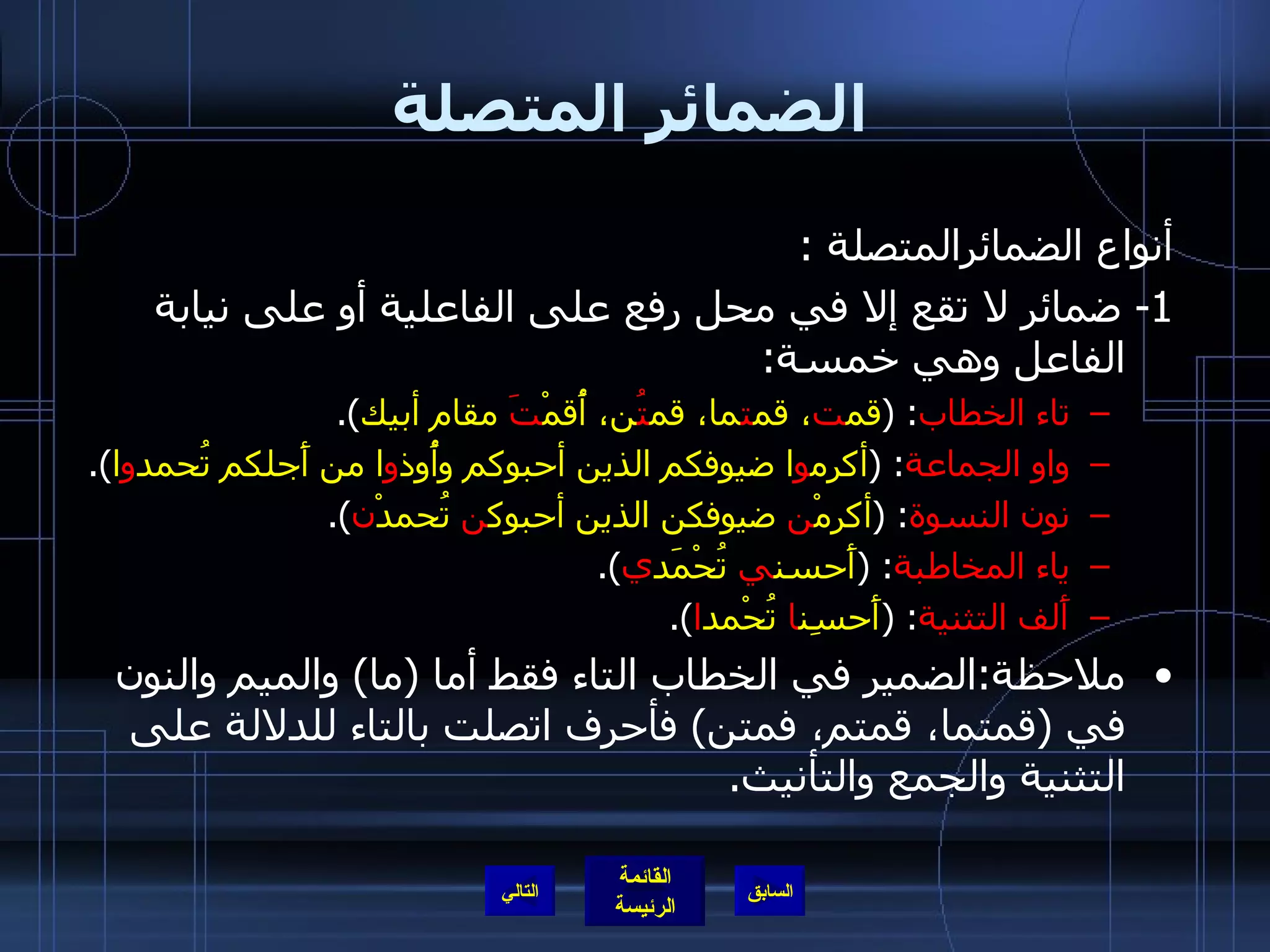 الضمائر المتصلة أنواع الضمائرالمتصلة  : 1-  ضمائر لا تقع إلا في محل رفع على الفاعلية أو على نيابة الفاعل وهي خمسة :  تاء الخطاب :  ( قم ت ، قم ت ما، قم تُ ن، أُقمْ تَ  مقام أبيك ). واو الجماعة : ( أكرم و ا ضيوفكم الذين أحبوكم وأُوذ و ا من أَجلكم تُحمد و ا ). نون النسوة :  ( أكرمْ ن  ضيوفكن الذين أحبوك ن  تُحمدْ ن ). ياء المخاطبة : ( أَحسن ي  تُحْمَد ي ). أَلف التثنية :  ( أَحسِن ا  تُحْمد ا ). ملاحظة : الضمير في الخطاب التاء فقط أما  ( ما )  والميم والنون في  ( قمتما، قمتم، فمتن )  فأحرف اتصلت بالتاء للدلالة على التثنية والجمع والتأنيث . التالي 