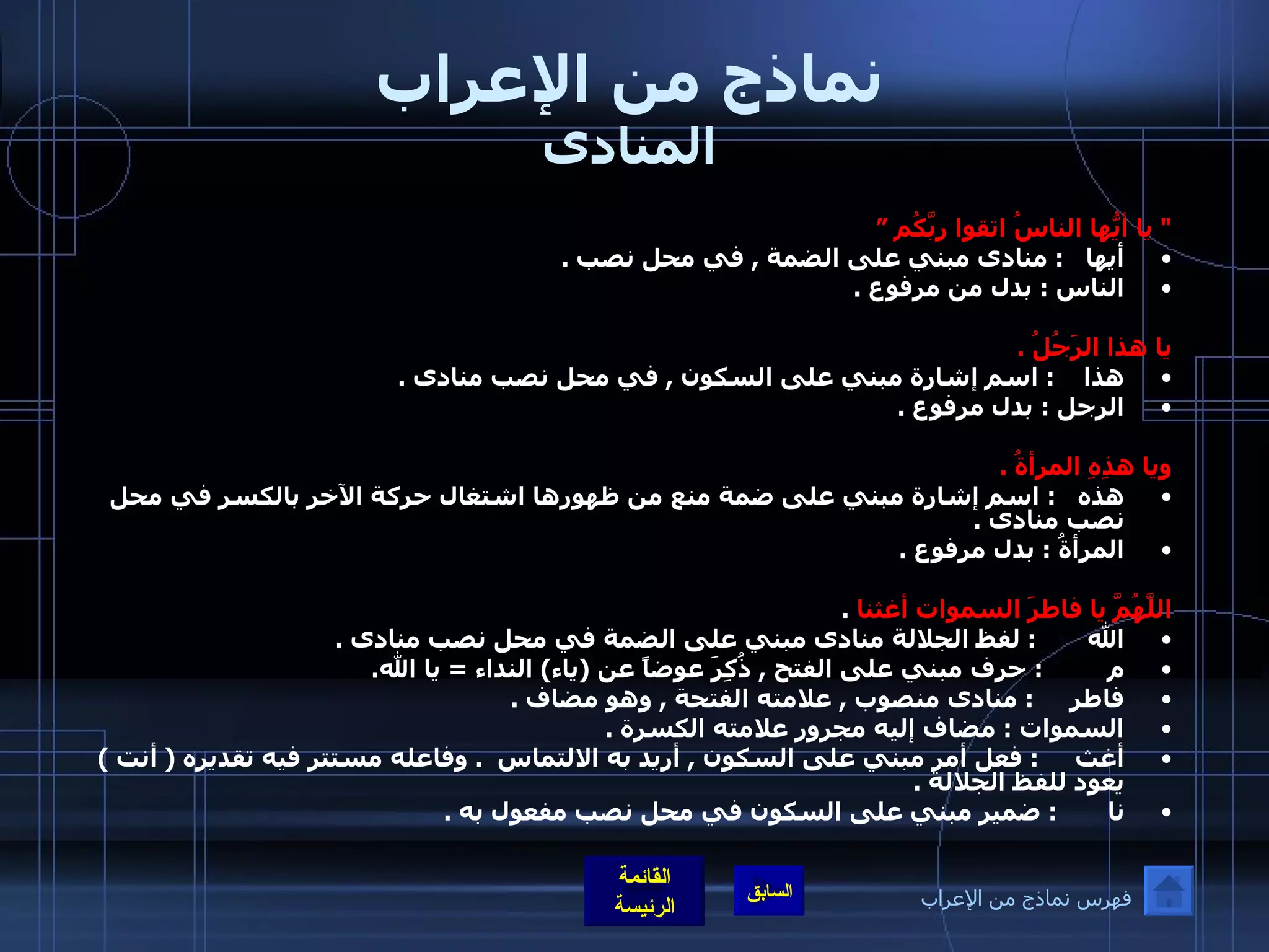 نماذج من الإعراب المنادى &quot;  يا أيُّها الناسُ اتقوا ربَّكُم ” أيها    :  منادى مبني على الضمة  ,  في محل نصب  . الناس  :  بدل من مرفوع  .  يا هذا الرَجُلُ  . هذا     :  اسم إشارة مبني على السكون  ,  في محل نصب منادى  . الرجل  :  بدل مرفوع  .  ويا هذِهِ المرأةُ  . هذه    :  اسم إشارة مبني على ضمة منع من ظهورها اشتغال حركة الآخر بالكسر في محل نصب منادى  . المرأةُ  :  بدل مرفوع  .  اللَّهُمَّ يا فاطرَ السموات أغثنا   . الله         :  لفظ الجلالة منادى مبني على الضمة في محل نصب منادى  . م           :   حرف مبني على الفتح  ,  ذُكِرَ عوضاً عن  ( ياء )  النداء  =  يا الله . فاطر       :   منادى منصوب  ,  علامته الفتحة  ,  وهو مضاف  . السموات  :  مضاف إليه مجرور علامته الكسرة  . أغث      :  فعل أمر مبني على السكون  ,  أريد به الالتماس   .  وفاعله مستتر فيه تقديره  (  أنت  )  يعود للفظ الجلالة  . نا         :   ضمير مبني على السكون في محل نصب مفعول به  .  فهرس نماذج من الإعراب 