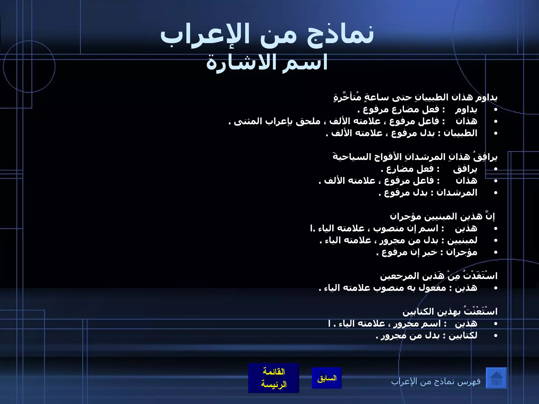 نماذج من الإعراب اسم الاشارة يداوم هذان الطبيبانِ حتى ساعةٍ مُتأخّرَةٍ يداوم      :  فعل مضارع مرفوع  .  هذان      :  فاعل مرفوع ، علامته الألف ، ملحق بإعراب المثنى  .  الطبيبان  :  بدل مرفوع ، علامته الألف  .    يرافِقُ هذانِ المرشدانِ الأفواج السياحيةَ يرافق        :  فعل مضارع  . هذان        :  فاعل مرفوع ، علامته الألف  .  المرشدان  :  بدل مرفوع  .                                                  إنَّ هذين المبنيين مؤجران هذين      :  اسم إن منصوب ، علامته الياء  . ا لمبنيين  :  بدل من مجرور ، علامته الياء  .  مؤجران  :  خبر إن مرفوع  .    اسْتَفَدْتُ مِنْ هَذين المرجعين هذين  :  مفعول به منصوب علامته الياء  .    اسْتَعْنْتُ بهذين الكتابين هذين     :  اسم مجرور ، علامته الياء  .  ا لكتابين  :  بدل من مجرور  . فهرس نماذج من الإعراب 