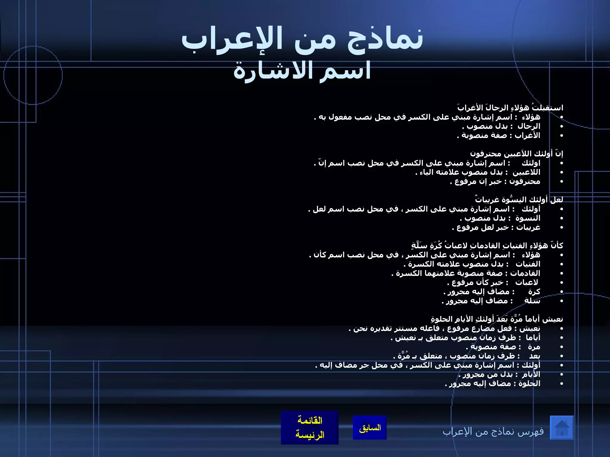 نماذج من الإعراب اسم الاشارة استقبلتُ هؤلاءِ الرجالَ الأغرابَ هؤلاء    :  اسم إشارة مبني على الكسر في محل نصب مفعول به  .  الرجال    :  بدل منصوب  .  الأغراب  :  صفة منصوبة  .    إنّ أولئك اللاَعبين محترفون اولئك       :  اسم إشارة مبني على الكسر في محل نصب اسم إنّ  . اللاعبين     :  بدل منصوب علامته الياء  .  محترفون  :  خبر إن مرفوع  .     لعل أولئك النِسّوةُ غريباتٌ أولئك     :  اسم إشارة مبني على الكسر ، في محل نصب اسم لعل  . النسوة    :  بدل منصوب  .  غريبات  :  خبر لعل مرفوع  .    كأنّ هؤلاءِ الفتياتِ القادماتِ لاعباتُ كُرَةِ سَلَّةٍ هؤلاء      :  اسم إشارة مبني على الكسر ، في محل نصب اسم كأن  . الفتيات     :  بدل منصوب علامته الكسرة  .  القادمات  :  صفة منصوبة علامتهما الكسرة  . لاعبات     :  خبر كأن مرفوع  .  كرة        :  مضاف إليه مجرور  .  سلة       :  مضاف إليه مجرور  .    نعيش أياماً مُرّةً بَعدَ أولئكِ الأيامِ الحلوةِ نعيش  :  فعل مضارع مرفوع ، فاعله مستتر تقديره نحن  . أياما   :  ظرف زمان منصوب متعلق بـ نعيش  .  مرة     :  صفة منصوبة  .  بعد      :  ظرف زمان منصوب ، متعلق بـ مُرّةً  .  أولئك  :  اسم إشارة مبني على الكسر ، في محل جر مضاف إليه  .  الأيام   :  بدل من مجرور  .  الحلوة  :  مضاف إليه مجرور  .  فهرس نماذج من الإعراب 