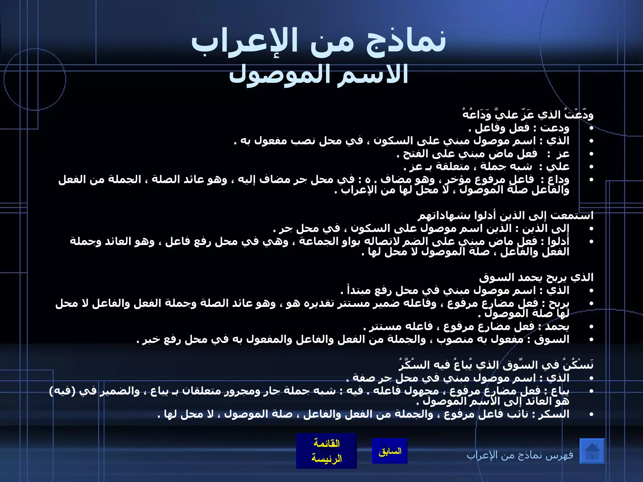 نماذج من الإعراب الاسم الموصول ودّعْتُ الذي عَزّ عليَّ وَدَاعُهُ ودعت  :  فعل وفاعل  . الذي  :  اسم موصول مبني على السكون ، في محل نصب مفعول به  .  عز   :    فعل ماض مبني على الفتح  . علي  :   شبه جملة ، متعلقة بـ عز  .  وداع  :   فاعل مرفوع مؤخر ، وهو مضاف  .  ه  :  في محل جر مضاف إليه ، وهو عائد الصلة ،   الجملة من الفعل والفاعل صلة الموصول ، لا محل لها من الإعراب  .  استمعت إلى الذين أدلوا بشهاداتهم إلى الذين  :  الذين اسم موصول على السكون ، في محل جر  .    أدلوا  :  فعل ماض مبني على الضم لاتصاله بواو الجماعة ، وهي في محل رفع فاعل ، وهو العائد وجملة الفعل والفاعل ، صلة الموصول لا محل لها  . الذي يربح يحمد السوق الذي  :  اسم موصول مبني في محل رفع مبتدأ  . يربح  :  فعل مضارع مرفوع ، وفاعله ضمير مستتر تقديره هو ، وهو عائد الصلة وجملة الفعل والفاعل لا محل لها صلة الموصول  .  يحمد  :  فعل مضارع مرفوع ، فاعله مستتر  .  السوق  :  مفعول به منصوب ، والجملة من الفعل والفاعل والمفعول به في محل رفع خبر  .   نَسْكُنُ في السّوقِ الذي يُباعُ فيه السُكَّرُ الذي  :  اسم موصول مبني في محل جر صفة  .  يباع  :  فعل مضارع مرفوع ، مجهول فاعله  .  فيه  :  شبه جملة جار ومجرور متعلقان بـ يباع ، والضمير في  ( فيه )  هو العائد إلى الاسم الموصول  .  السكر  :  نائب فاعل مرفوع ، والجملة من الفعل والفاعل ، صلة الموصول ، لا محل لها  .  فهرس نماذج من الإعراب 