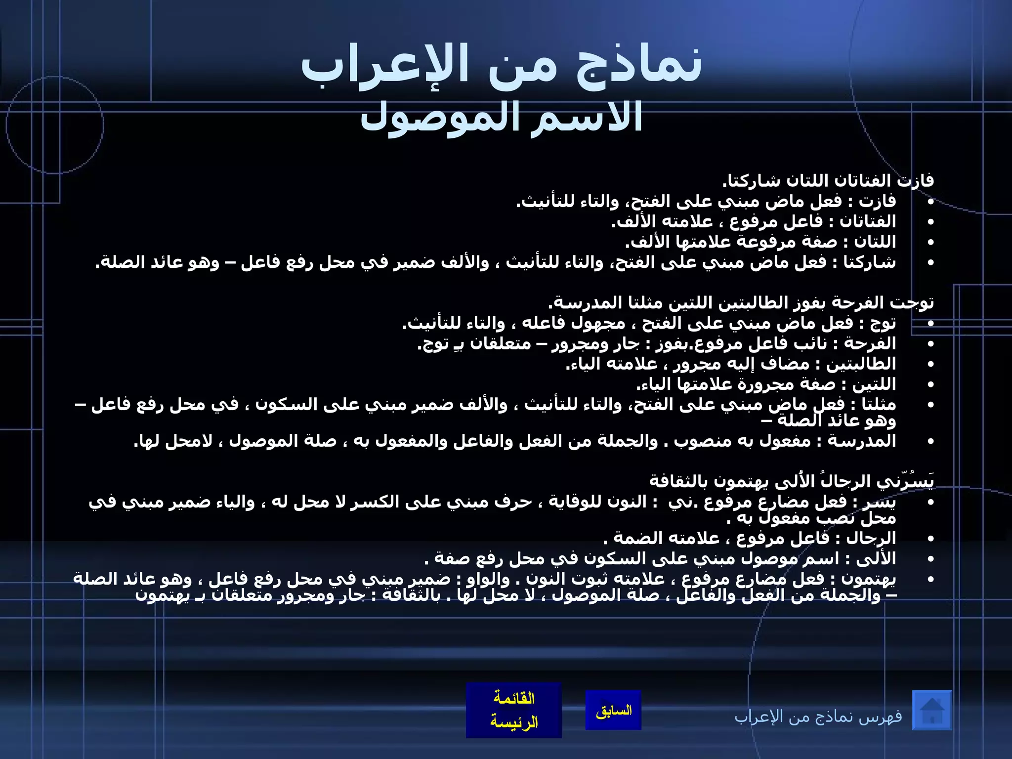 نماذج من الإعراب الاسم الموصول فازت الفتاتان اللتان شاركتا . فازت  :  فعل ماض مبني على الفتح، والتاء للتأنيث . الفتاتان  :  فاعل مرفوع ، علامته الألف . اللتان  :  صفة مرفوعة علامتها الألف . شاركتا  :  فعل ماض مبني على الفتح، والتاء للتأنيث ، والألف ضمير في محل رفع فاعل – وهو عائد الصلة .  توجت الفرحة بفوز الطالبتين اللتين مثلتا المدرسة . توج  :  فعل ماض مبني على الفتح ، مجهول فاعله ، والتاء للتأنيث . الفرحة  :  نائب فاعل مرفوع . بفوز  :  جار ومجرور – متعلقان بـِ توج . الطالبتين  :  مضاف إليه مجرور ، علامته الياء . اللتين  :  صفة مجرورة علامتها الياء . مثلتا  :  فعل ماض مبني على الفتح، والتاء للتأنيث ، والألف ضمير مبني على السكون ، في محل رفع فاعل – وهو عائد الصلة – المدرسة  :  مفعول به منصوب  .  والجملة من الفعل والفاعل والمفعول به ، صلة الموصول ، لامحل لها .  يَسُرّني الرجالُ الأُلى يهتمون بالثقافة يسر  :  فعل مضارع مرفوع  . ني   :  النون للوقاية ، حرف مبني على الكسر لا محل له ، والياء ضمير مبني في محل نصب مفعول به  .  الرجال  :  فاعل مرفوع ، علامته الضمة  .  الألى  :  اسم موصول مبني على السكون في محل رفع صفة  .  يهتمون  :  فعل مضارع مرفوع ، علامته ثبوت النون  .  والواو  :  ضمير مبني في محل رفع فاعل ، وهو عائد الصلة – والجملة من الفعل والفاعل ، صلة الموصول ، لا محل لها  .  بالثقافة  :  جار ومجرور متعلقان بـ يهتمون فهرس نماذج من الإعراب 