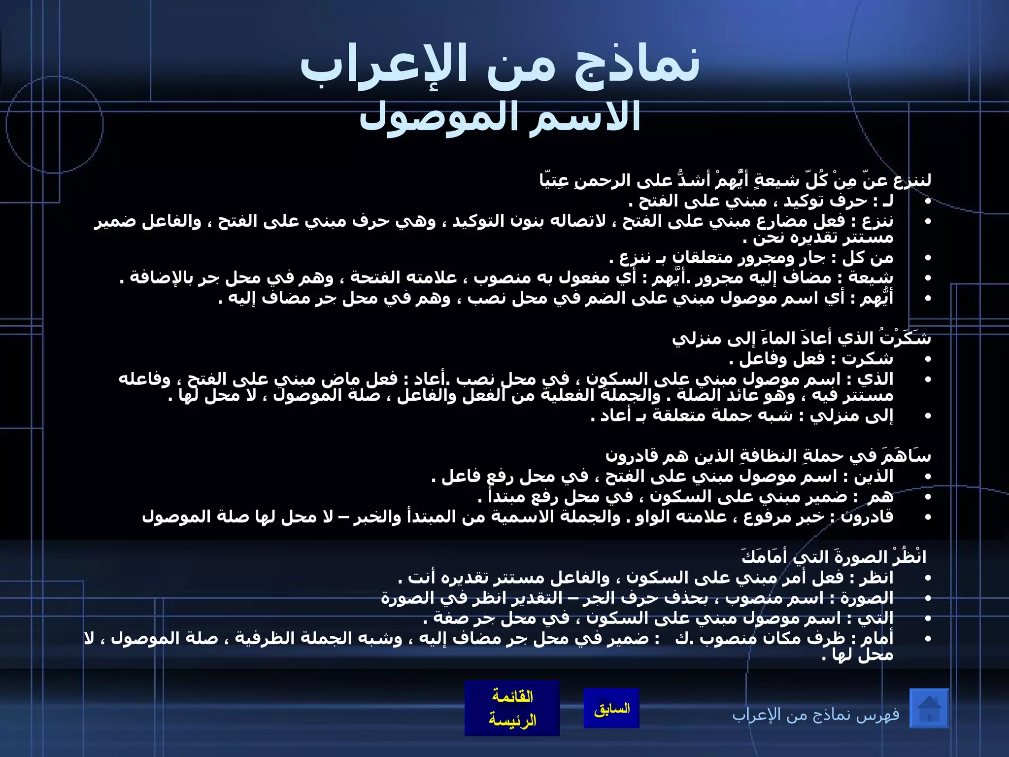 نماذج من الإعراب الاسم الموصول لننزع عنّ مِنْ كُلّ شيعةٍ أيَُّهمْ أشدُّ على الرحمنِ عِتيّا لـ  :  حرف توكيد ، مبني على الفتح  . ننزع  :  فعل مضارع مبني على الفتح ، لاتصاله بنون التوكيد ، وهي حرف مبني على الفتح ، والفاعل ضمير مستتر تقديره نحن  .  من كل  :  جار ومجرور متعلقان بـ ننزع  . شيعة  :  مضاف إليه مجرور  . أيَّهم  :  أي مفعول به منصوب ، علامته الفتحة ، وهم في محل جر بالإضافة  . أيُّهم  :  أي اسم موصول مبني على الضم في محل نصب ، وهم في محل جر مضاف إليه  .    شَكَرْتُ الذي أعادَ الماءَ إلى منزلي  شكرت  :  فعل وفاعل  .   الذي  :  اسم موصول مبني على السكون ، في محل نصب  . أعاد  :  فعل ماض مبني على الفتح ، وفاعله مستتر فيه ، وهو عائد الصلة  .  والجملة الفعلية من الفعل والفاعل ، صلة الموصول ، لا محل لها  .  إلى منزلي  :  شبه جملة متعلقة بـ أعاد  .   سَاهَمَ في حملةِ النظافةِ الذين هم قادرون  الذين  :  اسم موصول مبني على الفتح ، في محل رفع فاعل  . هم   :  ضمير مبني على السكون ، في محل رفع مبتدأ  .  قادرون  :  خبر مرفوع ، علامته الواو  .  والجملة الاسمية من المبتدأ والخبر – لا محل لها صلة الموصول    انْظُرْ الصورةَ التي أمَامَكَ انظر  :  فعل أمر مبني على السكون ، والفاعل مستتر تقديره أنت  . الصورة  :  اسم منصوب ، بحذف حرف الجر – التقدير انظر في الصورة  التي  :  اسم موصول مبني على السكون ، في محل جر صفة  . أمام  :  ظرف مكان منصوب  . ك    :  ضمير في محل جر مضاف إليه ، وشبه الجملة الظرفية ، صلة الموصول ، لا محل لها  .  فهرس نماذج من الإعراب 