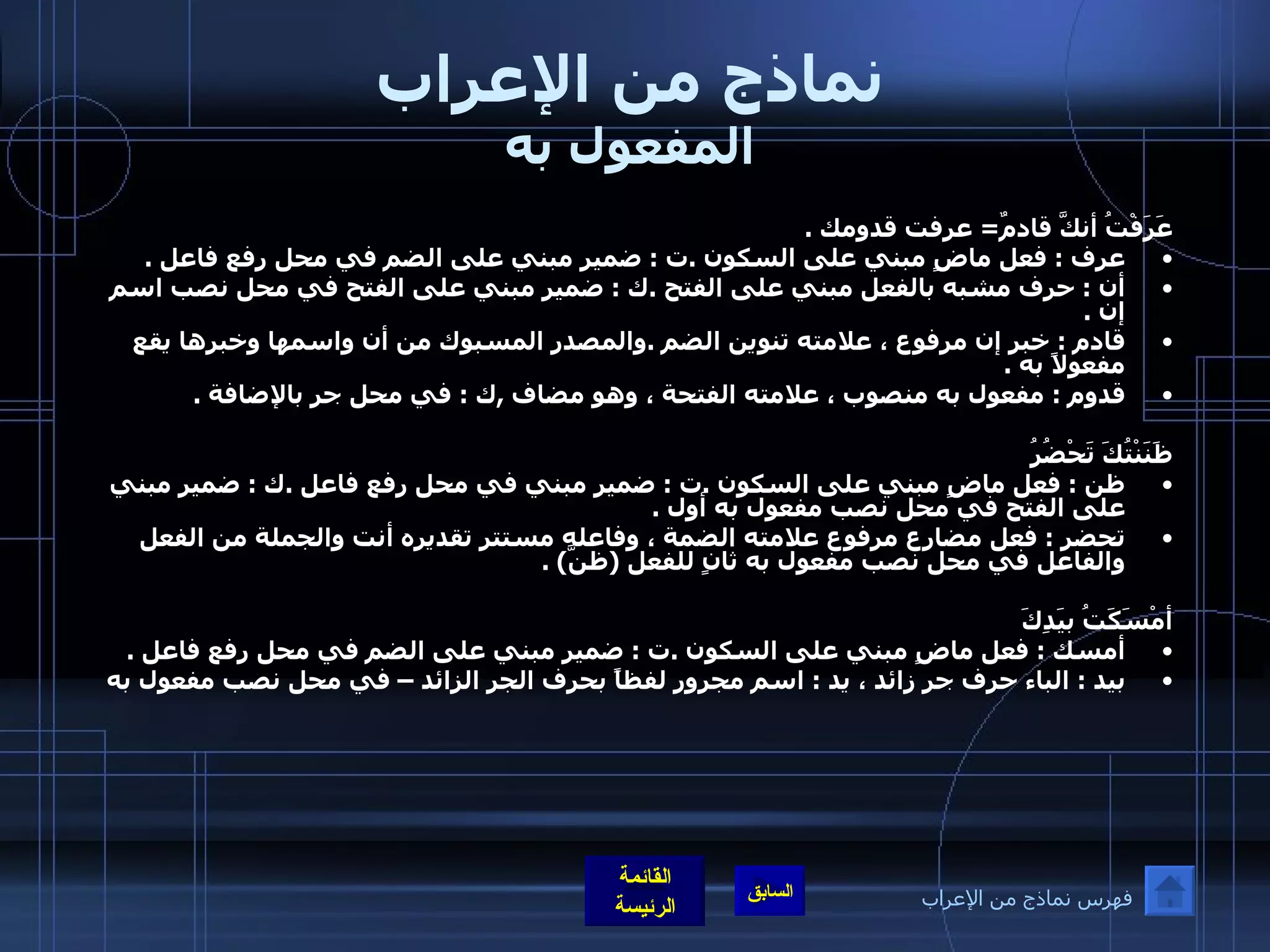 نماذج من الإعراب المفعول به عَرَفْتُ أنكَّ قادمٌ =  عرفت قدومك  . عرف  :  فعل ماضٍ مبني على السكون  . ت  :  ضمير مبني على الضم في محل رفع فاعل  . أن  :  حرف مشبه بالفعل مبني على الفتح  . ك  :  ضمير مبني على الفتح في محل نصب اسم إن  . قادم  :  خبر إن مرفوع ، علامته تنوين الضم  . والمصدر المسبوك من أن واسمها وخبرها يقع مفعولاً به  . قدوم  :  مفعول به منصوب ، علامته الفتحة ، وهو مضاف  , ك  :  في محل جر بالإضافة  .     ظَنَنْتُكَ تَحْضُرُ  ظن  :  فعل ماضٍ مبني على السكون  . ت  :  ضمير مبني في محل رفع فاعل  . ك  :  ضمير مبني على الفتح في محل نصب مفعول به أول  . تحضر  :  فعل مضارع مرفوع علامته الضمة ، وفاعله مستتر تقديره أنت والجملة من الفعل والفاعل في محل نصب مفعول به ثانٍ للفعل  ( ظنَّ ) . أمْسَكَتُ بيَدِكَ أمسك  :  فعل ماضٍ مبني على السكون  . ت  :  ضمير مبني على الضم في محل رفع فاعل  . بيد  :  الباء حرف جر زائد ، يد  :  اسم مجرور لفظاً بحرف الجر الزائد – في محل نصب مفعول به فهرس نماذج من الإعراب 