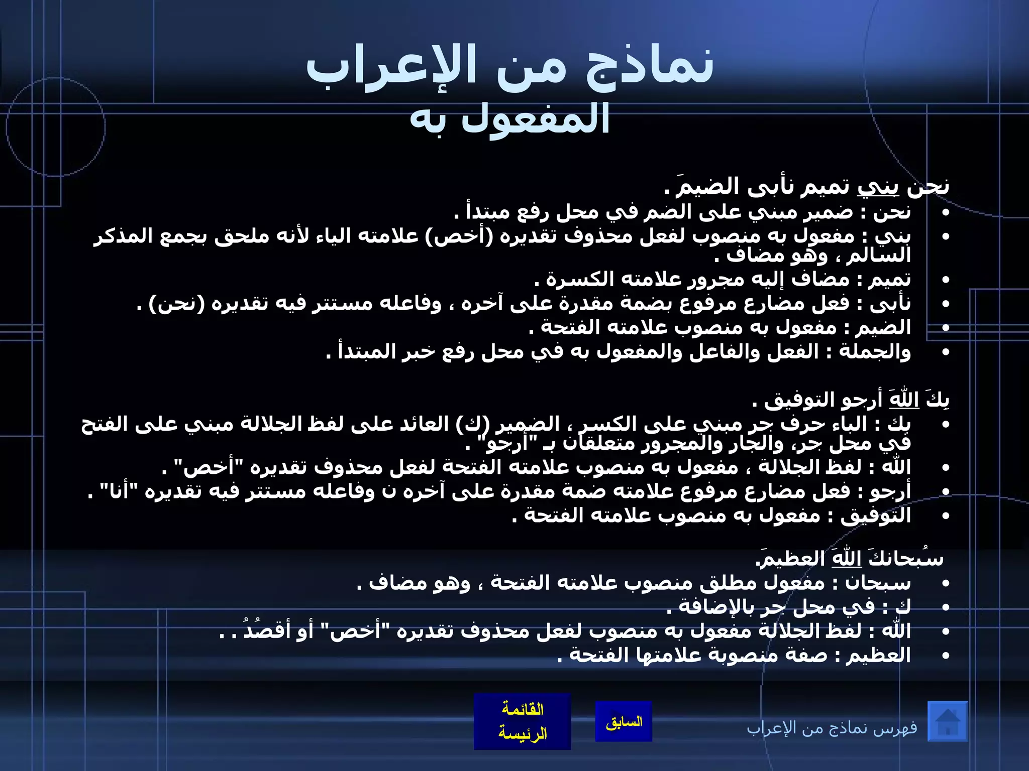 نماذج من الإعراب المفعول به نحن  بني  تميم نأبى الضيمَ  . نحن  :  ضمير مبني على الضم في محل رفع مبتدأ  . بني  :  مفعول به منصوب لفعل محذوف تقديره  ( أخص )  علامته الياء لأنه ملحق بجمع المذكر السالم ، وهو مضاف  . تميم  :  مضاف إليه مجرور علامته الكسرة  . نأبى  :  فعل مضارع مرفوع بضمة مقدرة على آخره ، وفاعله مستتر فيه تقديره  ( نحن ) . الضيم  :  مفعول به منصوب علامته الفتحة  . والجملة  :  الفعل والفاعل والمفعول به في محل رفع خبر المبتدأ  . بِكَ  اللهَ  أرجو التوفيق  . بك  :  الباء حرف جر مبني على الكسر ، الضمير  ( ك )  العائد على لفظ الجلالة مبني على الفتح في محل جر، والجار والمجرور متعلقان بـ  &quot; أرجو &quot; . الله  :  لفظ الجلالة ، مفعول به منصوب علامته الفتحة لفعل محذوف تقديره  &quot; أخص &quot; . أرجو  :  فعل مضارع مرفوع علامته ضمة مقدرة على آخره ن وفاعله مستتر فيه تقديره  &quot; أنا &quot; . التوفيق  :  مفعول به منصوب علامته الفتحة  .     سُبحانكَ  اللهَ  العظيمَ . سبحان  :  مفعول مطلق منصوب علامته الفتحة ، وهو مضاف  . ك  :  في محل جر بالإضافة  . الله  :  لفظ الجلالة مفعول به منصوب لفعل محذوف تقديره  &quot; أخص &quot;  أو أقصُدُ  . . العظيم  :  صفة منصوبة علامتها الفتحة  . فهرس نماذج من الإعراب 