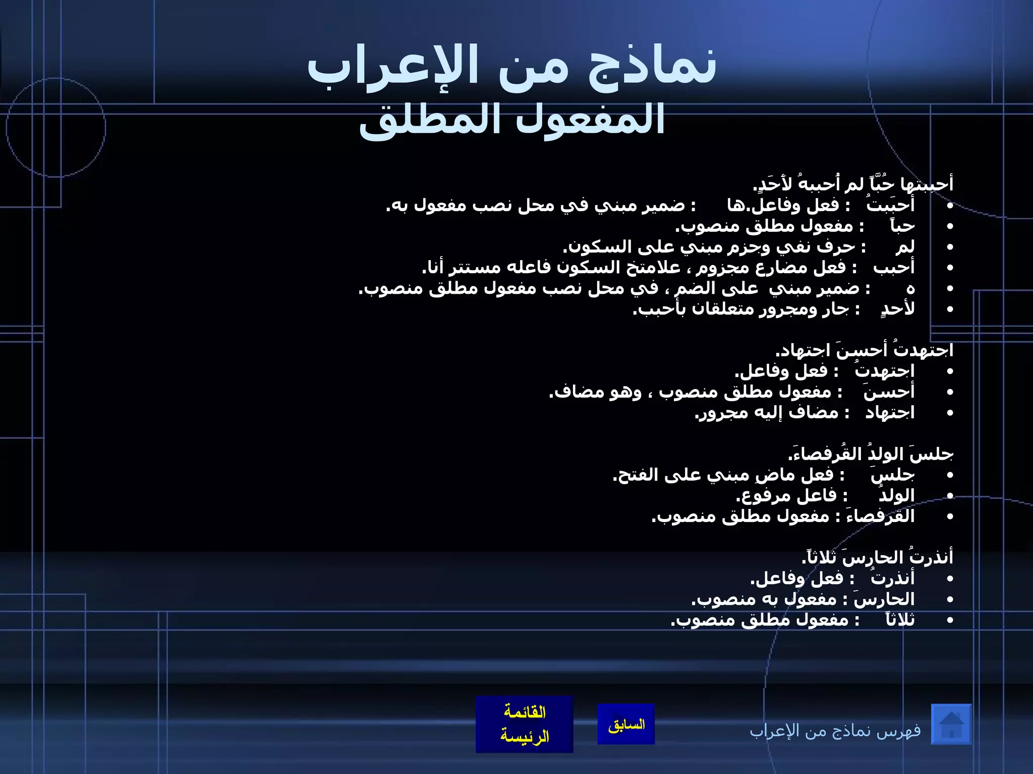 نماذج من الإعراب المفعول المطلق أحببتها حُبَّاً لم أُحببهُ لأَحَدٍ . أحبَبتُ    :  فعل وفاعل . ها       :  ضمير مبني في محل نصب مفعول به . حباً      :  مفعول مطلق منصوب . لم       :  حرف نفي وجزم مبني على السكون . أحبب    :  فعل مضارع مجزوم ، علامتخ السكون فاعله مستتر أنا . ه        :  ضمير مبني  على الضم ، في محل نصب مفعول مطلق منصوب . لأحدٍ     :  جار ومجرور متعلقان بأحبب .  اجتهدتُ أحسنَ اجتهاد . اجتهدتُ    :  فعل وفاعل . أحسنَ     :  مفعول مطلق منصوب ، وهو مضاف . اجتهاد    :  مضاف إليه مجرور .    جلسَ الولدُ القُرفصاءَ . جلسَ      :  فعل ماضِ مبني على الفتح . الولدُ       :  فاعل مرفوع . القرفصاءَ  :  مفعول مطلق منصوب .  أنذرتُ الحارسَ ثلاثاً . أنذرتُ    :  فعل وفاعل . الحارسَ  :  مفعول به منصوب . ثلاثاً      :  مفعول مطلق منصوب .  فهرس نماذج من الإعراب 