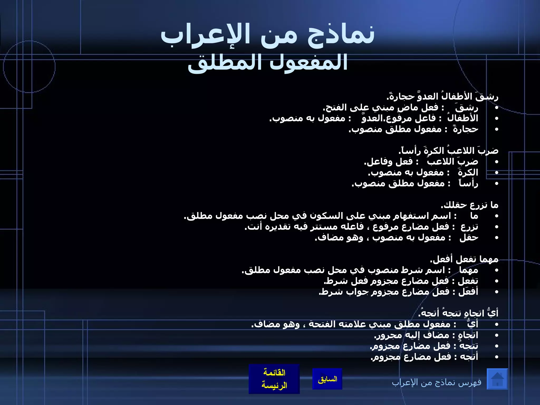 نماذج من الإعراب المفعول المطلق رشقَ الأطفالُ العدوَّ حجارةً . رشقَ     :  فعل ماضٍ مبني على الفتح . الأطفالُ   :  فاعل مرفوع . العدوَّ     :  مفعول به منصوب . حجارةً   :  مفعول مطلق منصوب .  ضربَ اللاعبُ الكرةَ رأساً . ضربَ اللاعبُ    :  فعل وفاعل . الكرةَ    :  مفعول به منصوب . رأساً    :  مفعول مطلق منصوب .  ما تزرع حقلك . ما      :  اسم استفهام مبني على السكون في محل نصب مفعول مطلق . تزرع   :  فعل مضارع مرفوع ، فاعله مستتر فيه تقديره أنت . حقل    :  مفعول به منصوب ، وهو مضاف .  مهما تفعل أفعل . مهما    :  اسم شرط منصوب في محل نصب مفعول مطلق . تفعل  :  فعل مضارع مجزوم فعل شرط . أفعَل  :  فعل مضارع مجزوم جواب شرط .  أيُّ اتجاهٍ تتجهُ أتجهُ . أيُّ     :  مفعول مطلق مبني علامته الفتحة ، وهو مضاف . اتجاهٍ  :  مضاف إليه مجرور . تتجهُ  :  فعل مضارع مجزوم . أتجه  :  فعل مضارع مجزوم . فهرس نماذج من الإعراب 