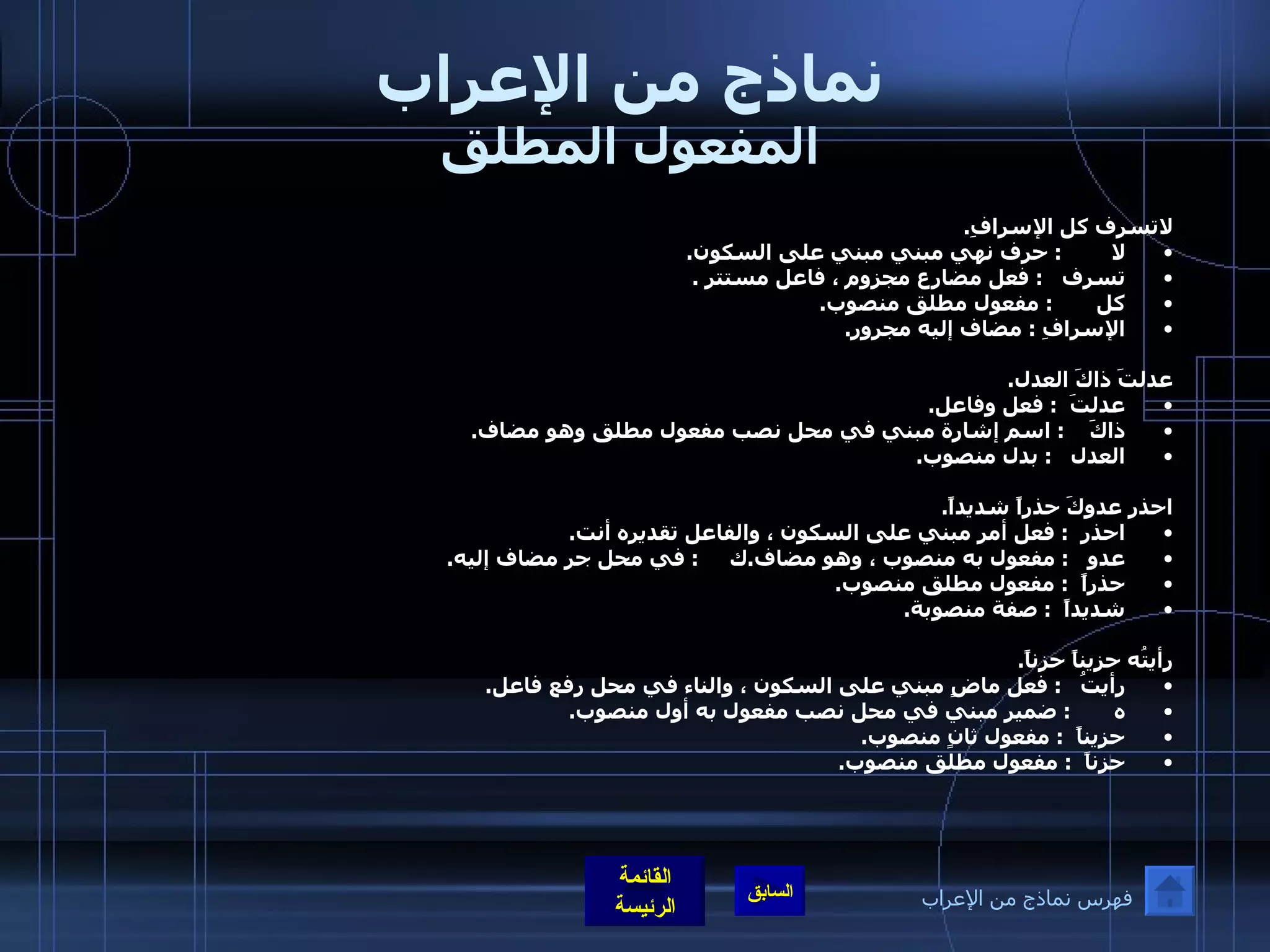 نماذج من الإعراب المفعول المطلق لاتسرف كل الإسرافِ . لا         :  حرف نهي مبني مبني على السكون . تسرف    :  فعل مضارع مجزوم ، فاعل مستتر  . كل        :  مفعول مطلق منصوب . الإسرافِ  :  مضاف إليه مجرور . عدلتَ ذاكَ العدل . عدلتَ   :  فعل وفاعل . ذاكَ     :  اسم إشارة مبني في محل نصب مفعول مطلق وهو مضاف . العدل    :  بدل منصوب .  احذر عدوكَ حذراً شديداً . احذر   :  فعل أمر مبني على السكون ، والفاعل تقديره أنت .   عدو    :  مفعول به منصوب ، وهو مضاف . ك      :  في محل جر مضاف إليه . حذراً   :  مفعول مطلق منصوب . شديداً   :  صفة منصوبة .  رأيتُه حزيناً حزناً . رأيتُ    :  فعل ماضٍ مبني على السكون ، والناء في محل رفع فاعل . ه        :  ضمير مبني في محل نصب مفعول به أول منصوب . حزيناً   :  مفعول ثانٍ منصوب . حزناً   :  مفعول مطلق منصوب .  فهرس نماذج من الإعراب 