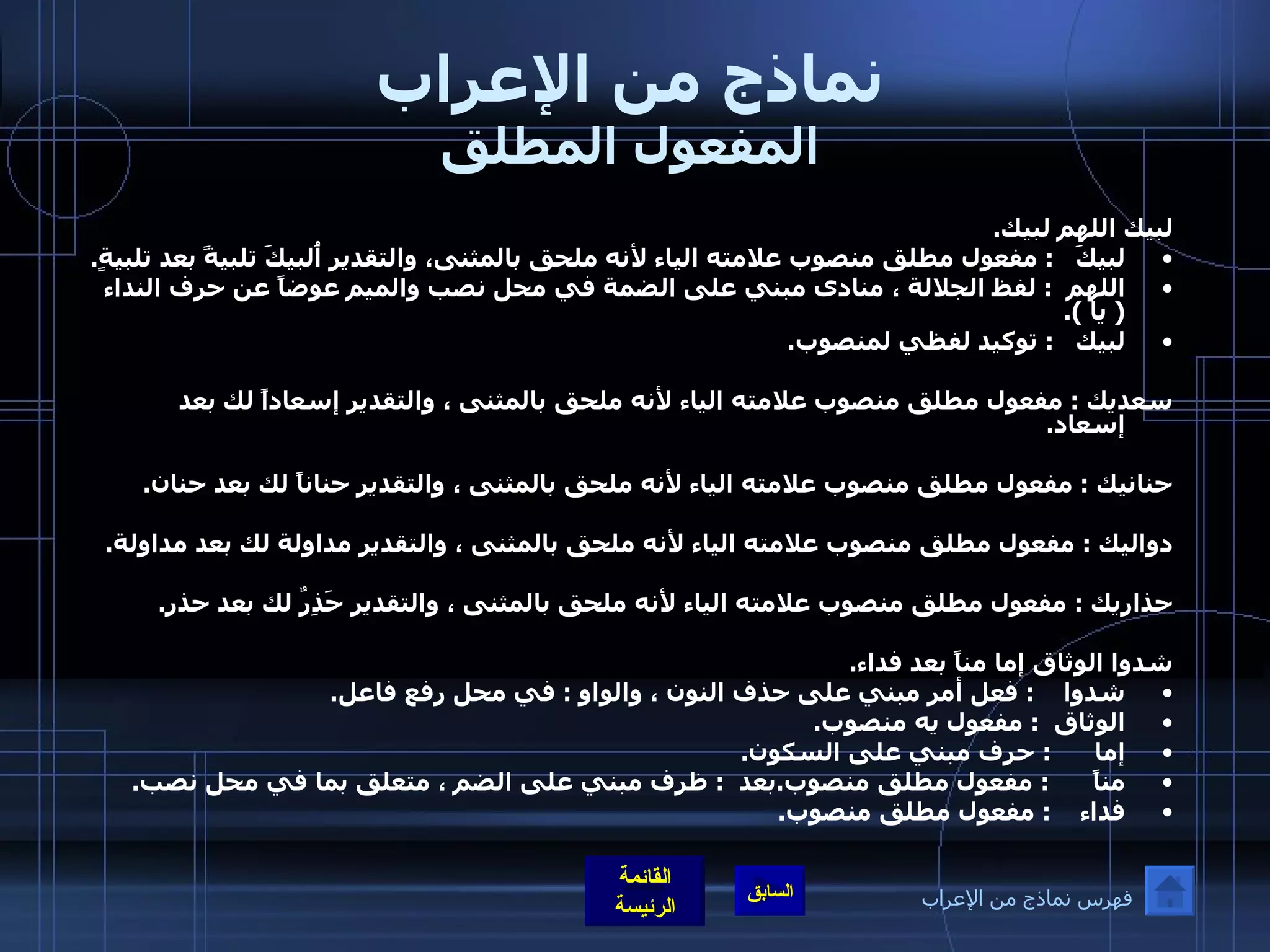 نماذج من الإعراب المفعول المطلق لبيك اللهم لبيك . لبيكَ    :  مفعول مطلق منصوب علامته الياء لأنه ملحق بالمثنى، والتقدير أُلبيكَ تلبيةً بعد تلبيةٍ . اللهم   :  لفظ الجلالة ، منادى مبني على الضمة في محل نصب والميم عوضاً عن حرف النداء  (  يا  ). لبيك    :  توكيد لفظي لمنصوب .  سعديك  :  مفعول مطلق منصوب علامته الياء لأنه ملحق بالمثنى ، والتقدير إسعاداً لك بعد إسعاد .  حنانيك  :  مفعول مطلق منصوب علامته الياء لأنه ملحق بالمثنى ، والتقدير حناناً لك بعد حنان .  دواليك  :  مفعول مطلق منصوب علامته الياء لأنه ملحق بالمثنى ، والتقدير مداولة لك بعد مداولة .  حذاريك  :  مفعول مطلق منصوب علامته الياء لأنه ملحق بالمثنى ، والتقدير حَذِرٌ لك بعد حذر .  شدوا الوثاق إما مناً بعد فداء . شدوا     :  فعل أمر مبني على حذف النون ، والواو  :  في محل رفع فاعل . الوثاق   :  مفعول يه منصوب . إما       :  حرف مبني على السكون . مناً       :  مفعول مطلق منصوب . بعد   :  ظرف مبني على الضم ، متعلق بما في محل نصب . فداء     :  مفعول مطلق منصوب . فهرس نماذج من الإعراب 