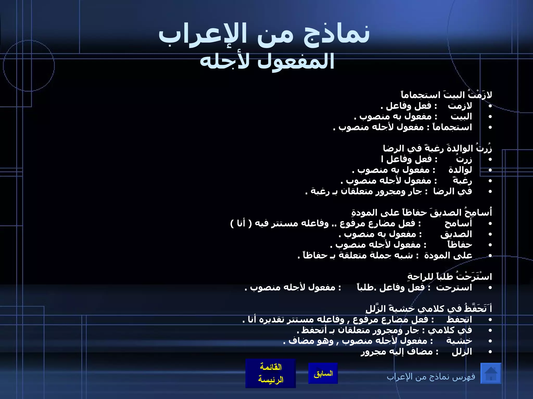 نماذج من الإعراب المفعول لأجله  لازَمْتُ البيتَ استجماماً لازمت     :  فعل وفاعل  . البيت      :  مفعول به منصوب  . استجماماً  :  مفعول لأجله منصوب  .  زُرتُ الوالدةَ رغبةً في الرضا زرتُ        :  فعل وفاعل ا لوالدة      :  مفعول به منصوب  .   رغبةً       :  مفعول لأجله منصوب  . في الرضا     :  جار ومجرور متعلقان بـ رغبة  .  أُسامِحُ الصديقَ حفاظاً على المودةِ أسامح          :  فعل مضارع مرفوع  ..  وفاعله مستتر فيه  (  أنا  ) الصديق        :  مفعول به منصوب  . حفاظاً         :  مفعول لأجله منصوب  . على المودة    :  شبه جملة متعلقة بـ حفاظاً  .  اسْتَرَحْتُ طلباً للراحةِ استرحت   :  فعل وفاعل  . طلباً       :  مفعول لأجله منصوب  . أ َتَحَفَّظُ في كلامي خشيةً الزّلَلِ اتحفظ      :  فعل مضارع مرفوع  ,  وفاعله مستتر تقديره أنا  . في كلامي  :  جار ومجرور متعلقان بـ أتحفظ  . خشية      :  مفعول لأجله منصوب  ,  وهو مضاف  . الزلل      :  مضاف إليه مجرور فهرس نماذج من الإعراب 