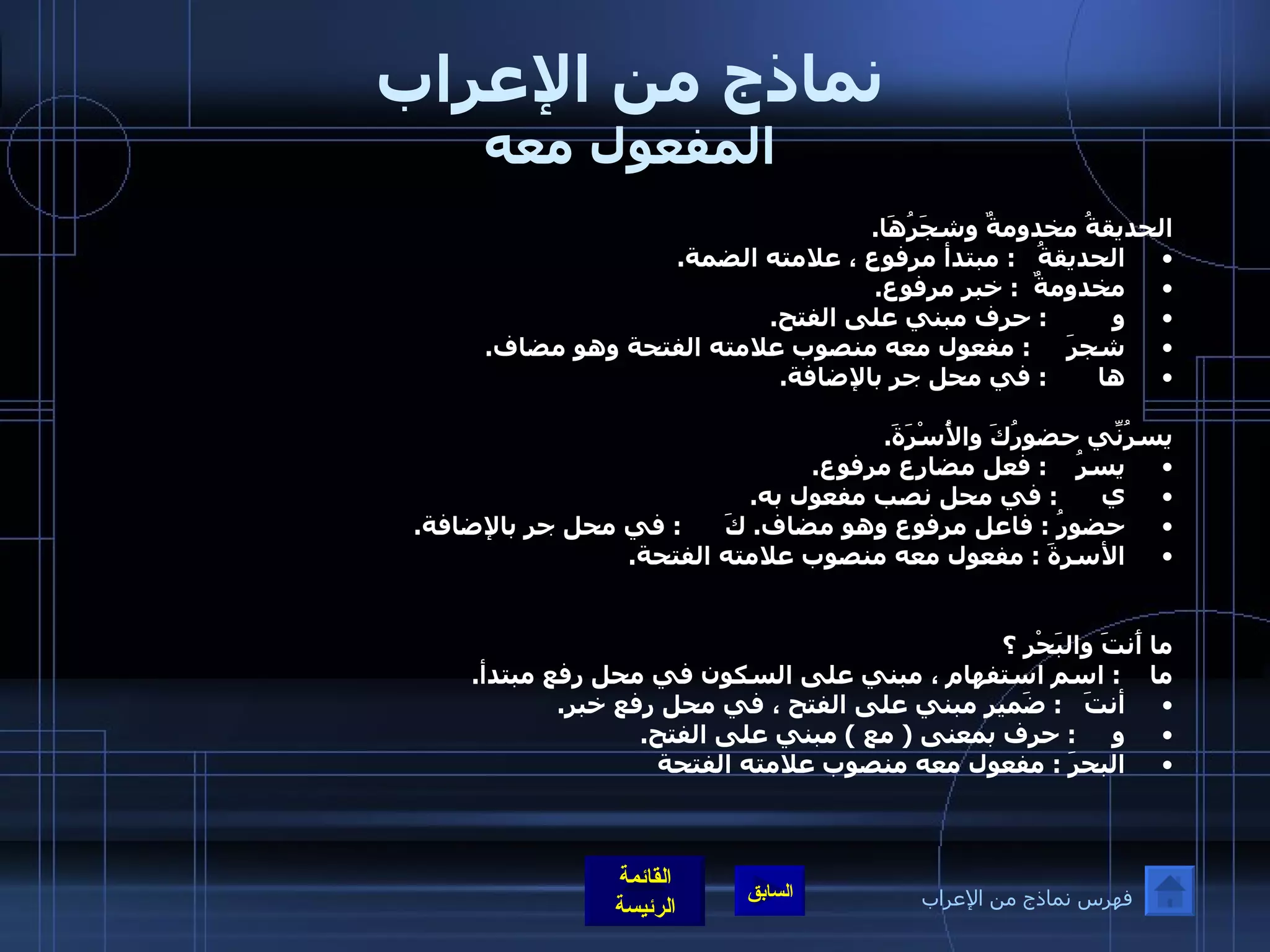 نماذج من الإعراب المفعول معه الحديقةُ مخدومةٌ وشجَرُهَا . الحديقةُ    :  مبتدأ مرفوع ، علامته الضمة . مخدومةٌ   :  خبر مرفوع . و          :  حرف مبني على الفتح . شجرَ      :  مفعول معه منصوب علامته الفتحة وهو مضاف . ها        :  في محل جر بالإضافة . يسرُنِّي حضورُكَ والأُسْرَةَ . يسرُ     :  فعل مضارع مرفوع . ي       :  في محل نصب مفعول به . حضورُ  :  فاعل مرفوع وهو مضاف .  كَ       :  في محل جر بالإضافة . الأسرةَ  :  مفعول معه منصوب علامته الفتحة .  ما أَنتَ والبَحْر ؟ ما     :  اسم استفهام ، مبني على السكون في محل رفع مبتدأ . أنتَ    :  ضَمير مبني على الفتح ، في محل رفع خبر . و      :  حرف بمعنى  (  مع  )  مبني على الفتح . البحرَ  :  مفعول معه منصوب علامته الفتحة فهرس نماذج من الإعراب 