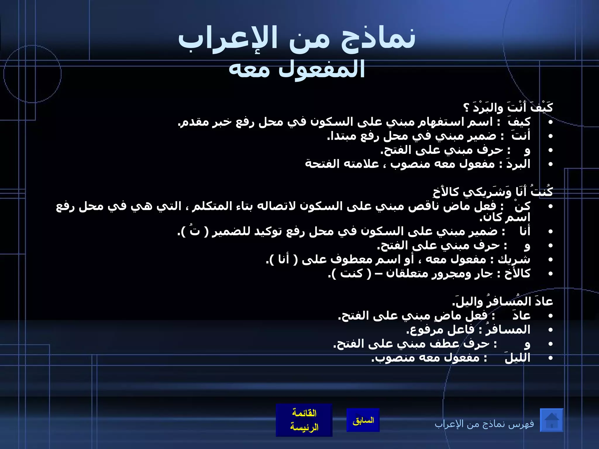 نماذج من الإعراب المفعول معه كَيْفَ أَنْتَ والبَرْدَ ؟ كيفَ   :  اسم استفهام مبني على السكون في محل رفع خبر مقدم . أنتَ   :  ضمير مبني في محل رفع مبتدا . و     :  حرف مبني على الفتح . البردَ  :  مفعول معه منصوب ، علامته الفتحة كُنتُ أَنَا وَشَرِيكي كالأَخِ كنْ    :  فعل ماض ناقص مبني على السكون لاتصاله بتاء المتكلم ، التي هي في محل رفع اسم كان . أنا     :  ضمير مبني على السكون في محل رفع توكيد للضمير  (  تُ  ). و      :  حرف مبني على الفتح . شريك  :  مفعول معه ، أو اسم معطوف على  (  أنا  ). كالأخ  :  جار ومجرور متعلقان –  (  كنت  ).  عادَ المُسافرُ واليلَ . عادَ      :  فعل ماضٍ مبني على الفتح . المسافرُ  :  فاعل مرفوع . و         :  حرف عطف مبني على الفتح . الليلَ      :  مفعول معه منصوب . فهرس نماذج من الإعراب 