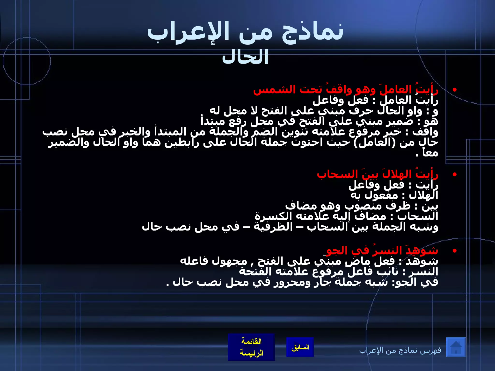 نماذج من الإعراب الحال رأيتُ العاملَ وهو واقفُ تحت الشمس  رأيتُ العامل  :  فعل وفاعل  و  :  واو الحال حرف مبني على الفتح لا محل له  هو  :  ضمير مبني على الفتح في محل رفع مبتدأ  واقف  :  خبر مرفوع علامته تنوين الضم والجملة من المبتدأ والخبر في محل نصب حال من  ( العامل )  حيث احتوت جملة الحال على رابطين هما واو الحال والضمير معاً   . رأيتُ الهلالَ بينَ السحاب  رأيت  :  فعل وفاعل  الهلال  :  مفعول به بين  :  ظرف منصوب وهو مضاف السحاب  :  مضاف إليه علامته الكسرة  وشبه الجملة بين السحاب – الظرفية – في محل نصب حال  شوهِدَ النسرُ في الجو   شوهد  :  فعل ماضٍ مبني على الفتح  ,  مجهول فاعله النسر  :  نائب فاعل مرفوع علامته الفتحة في الجو :  شبه جملة جار ومجرور في محل نصب حال  . فهرس نماذج من الإعراب 