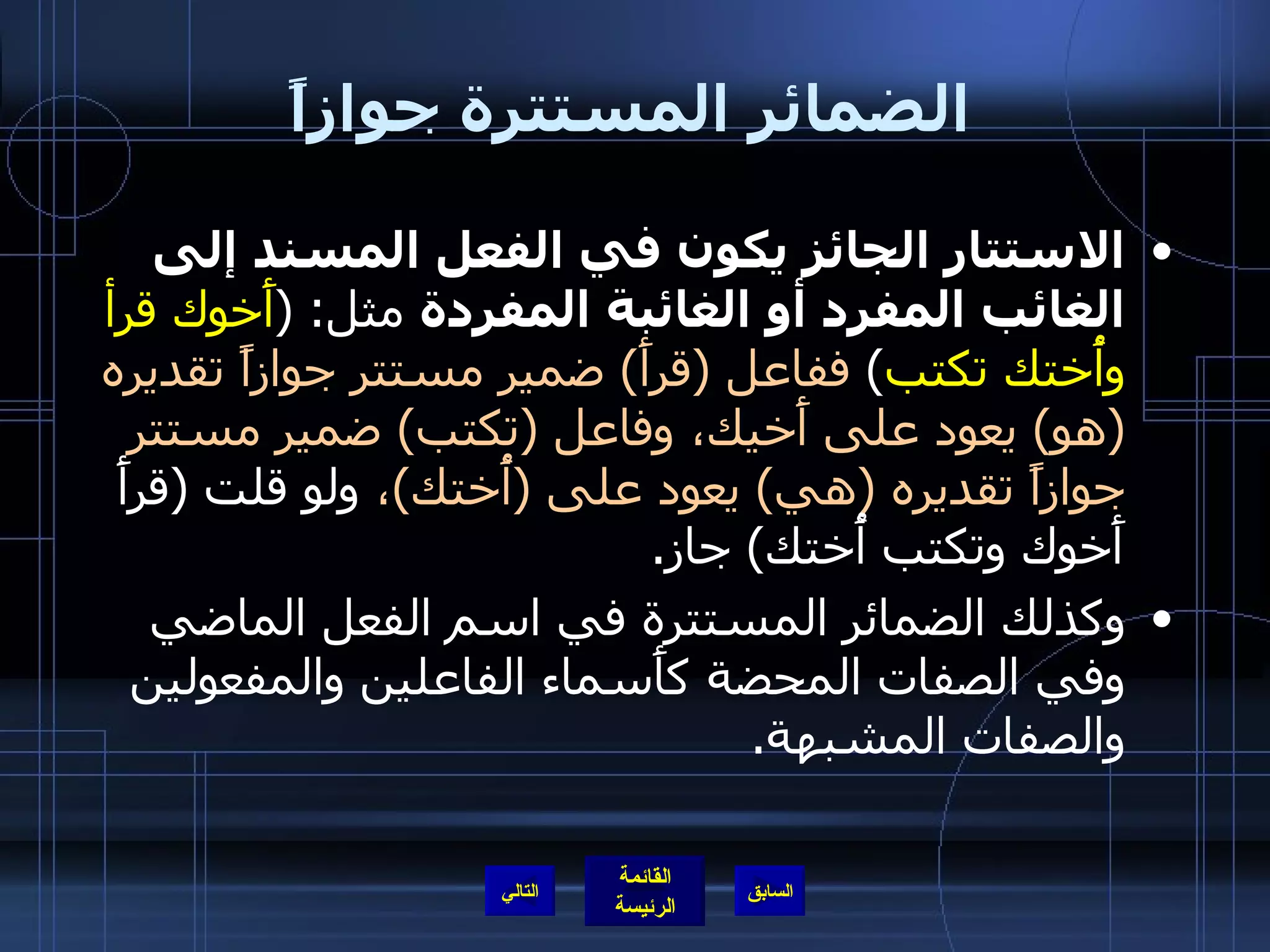 الضمائر المستترة جوازاً الاستتار الجائز يكون في الفعل المسند إلى الغائب المفرد أو الغائبة المفردة  مثل : ( أَخوك قرأ وأُختك تكتب )  ففاعل  ( قرأَ )  ضمير مستتر جوازاً تقديره  ( هو )  يعود على أَخيك، وفاعل  ( تكتب )  ضمير مستتر جوازاً تقديره  ( هي )  يعود على  ( أُختك ) ،  ولو قلت  ( قرأَ أَخوك وتكتب أُختك )  جاز . وكذلك الضمائر المستترة في اسم الفعل الماضي وفي الصفات المحضة كأَسماء الفاعلين والمفعولين والصفات المشبهة . التالي 