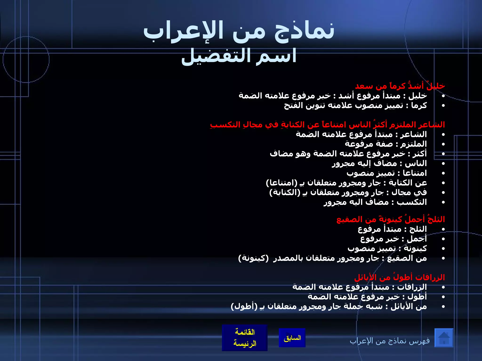 نماذج من الإعراب اسم التفضيل خليلٌ أشدُّ  كرماً من سعد  خليل  :  مبتدأ مرفوع أشد  :  خبر مرفوع علامته الضمة  كرما  :  تمييز منصوب علامته تنوين الفتح الشاعر الملتزم أكثرُ الناس امتناعاً عن الكتابةِ في مجالِ التكسبِ  الشاعر  :  مبتدأ مرفوع علامته الضمة  الملتزم  :  صفة مرفوعة  أكثر  :  خبر مرفوع علامته الضمة وهو مضاف الناس  :  مضاف إليه مجرور     امتناعا  :  تمييز منصوب  عن الكتابة  :  جار ومجرور متعلقان بـِ  ( امتناعا ) في مجال  :  جار ومجرور متعلقان بـِ  ( الكتابة ) التكسب  :  مضاف اليه مجرور   الثلجُ أجملُ كينونةً من الصقيع   الثلج  :  مبتدأ مرفوع  أجمل  :  خبر مرفوع  كينونة  :  تمييز منصوب  من الصقيع  :  جار ومجرور متعلقان بالمصدر   ( كينونة ) الزرافات أطولُ من الأيائل  الزرافات  :  مبتدأ مرفوع علامته الضمة  أطول  :  خبر مرفوع علامته الضمة  من الأيائل  :  شبه جملة جار ومجرور متعلقان بـِ  ( أطول ) فهرس نماذج من الإعراب 