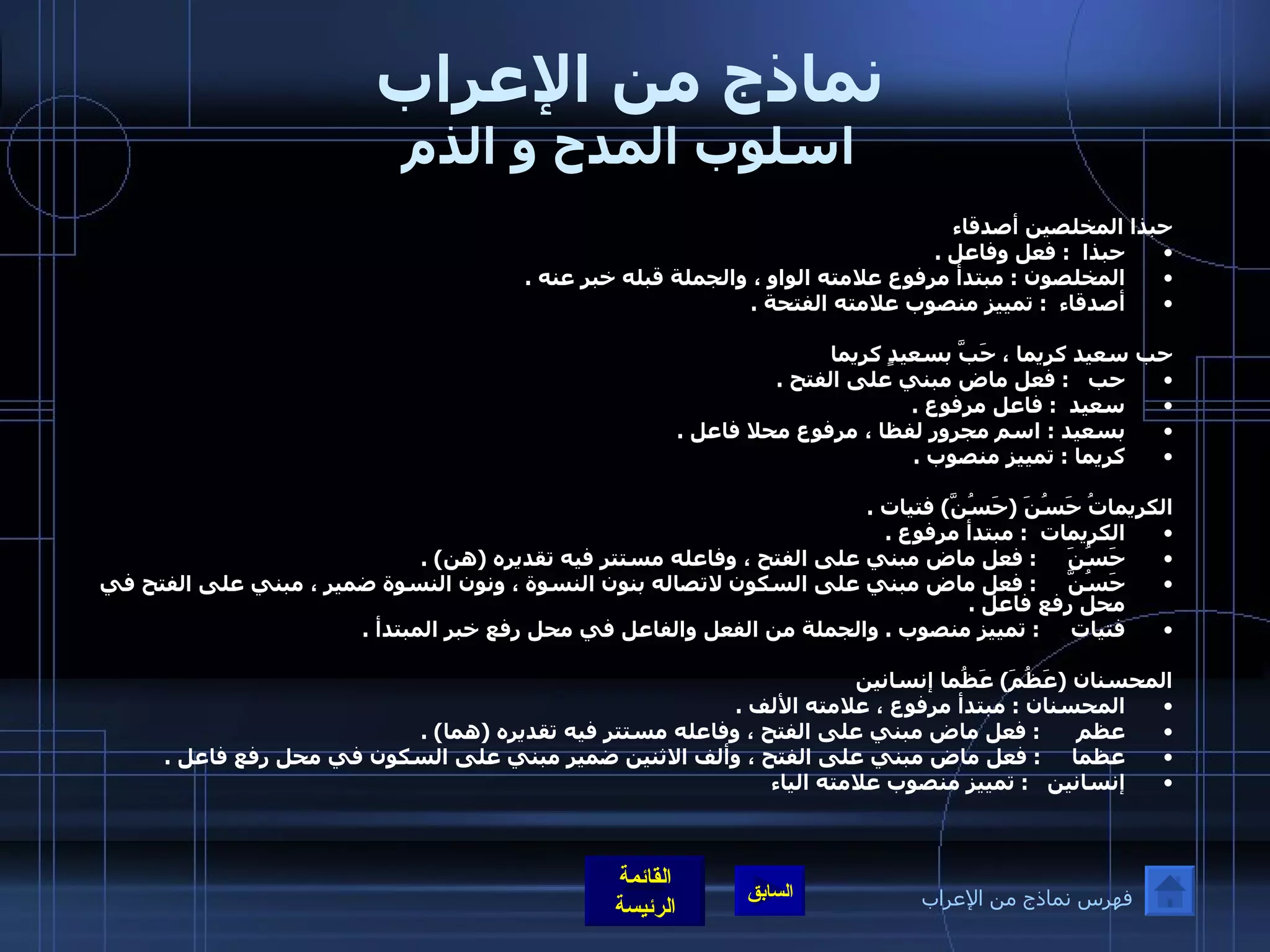 نماذج من الإعراب اسلوب المدح و الذم حبذا المخلصين أصدقاء حبذا   :  فعل وفاعل  .  المخلصون  :  مبتدأ مرفوع علامته الواو ، والجملة قبله خبر عنه  . أصدقاء   :  تمييز منصوب علامته الفتحة  .   حب سعيد كريما ، حَبَّ بسعيدٍ كريما حب    :  فعل ماض مبني على الفتح  .    سعيد   :  فاعل مرفوع  .  بسعيد  :  اسم مجرور لفظا ، مرفوع محلا فاعل  . كريما  :  تمييز منصوب  .   الكريماتُ حَسُنَ  ( حَسُنَّ )  فتيات  .  الكريمات   :  مبتدأ مرفوع  .  حَسُنَ      :  فعل ماض مبني على الفتح ، وفاعله مستتر فيه تقديره  ( هن ) .  حَسُنَّ      :  فعل ماض مبني على السكون لاتصاله بنون النسوة ، ونون النسوة ضمير ، مبني على الفتح في محل رفع فاعل  . فتيات      :  تمييز منصوب  .  والجملة من الفعل والفاعل في محل رفع خبر المبتدأ  .  المحسنان  ( عَظُمَ )  عَظُما إنسانين المحسنان  :  مبتدأ مرفوع ، علامته الألف  .  عظم       :  فعل ماض مبني على الفتح ، وفاعله مستتر فيه تقديره  ( هما ) . عظما      :  فعل ماض مبني على الفتح ، وألف الاثنين ضمير مبني على السكون في محل رفع فاعل  .  إنسانين    :  تمييز منصوب علامته الياء فهرس نماذج من الإعراب 