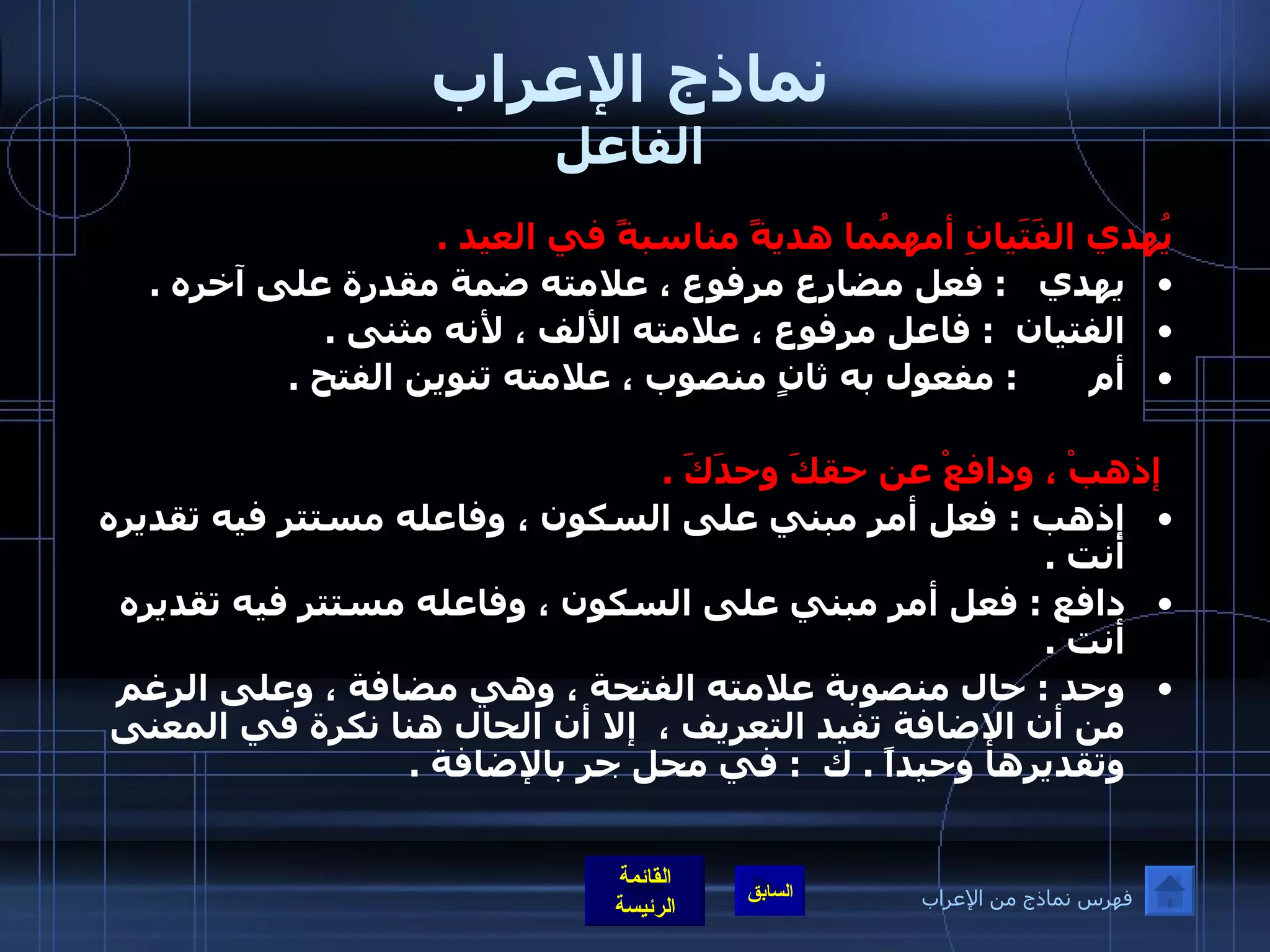 نماذج الإعراب الفاعل يُهدي الفَتَيانِ أمهمُما هديةً مناسبةً في العيد  .   يهدي    :  فعل مضارع مرفوع ، علامته ضمة مقدرة على آخره  .  الفتيان   :  فاعل مرفوع ، علامته الألف ، لأنه مثنى  .  أم        :  مفعول به ثانٍ منصوب ، علامته تنوين الفتح  .      إذهبْ ، ودافعْ عن حقكَ وحدَكَ  .  إذهب  :  فعل أمر مبني على السكون ، وفاعله مستتر فيه تقديره أنت  .  دافع  :  فعل أمر مبني على السكون ، وفاعله مستتر فيه تقديره أنت  .  وحد  :  حال منصوبة علامته الفتحة ، وهي مضافة ، وعلى الرغم من أن الإضافة تفيد التعريف ،  إلا أن الحال هنا نكرة في المعنى وتقديرها وحيداً  .  ك   :  في محل جر بالإضافة  .   فهرس نماذج من الإعراب 