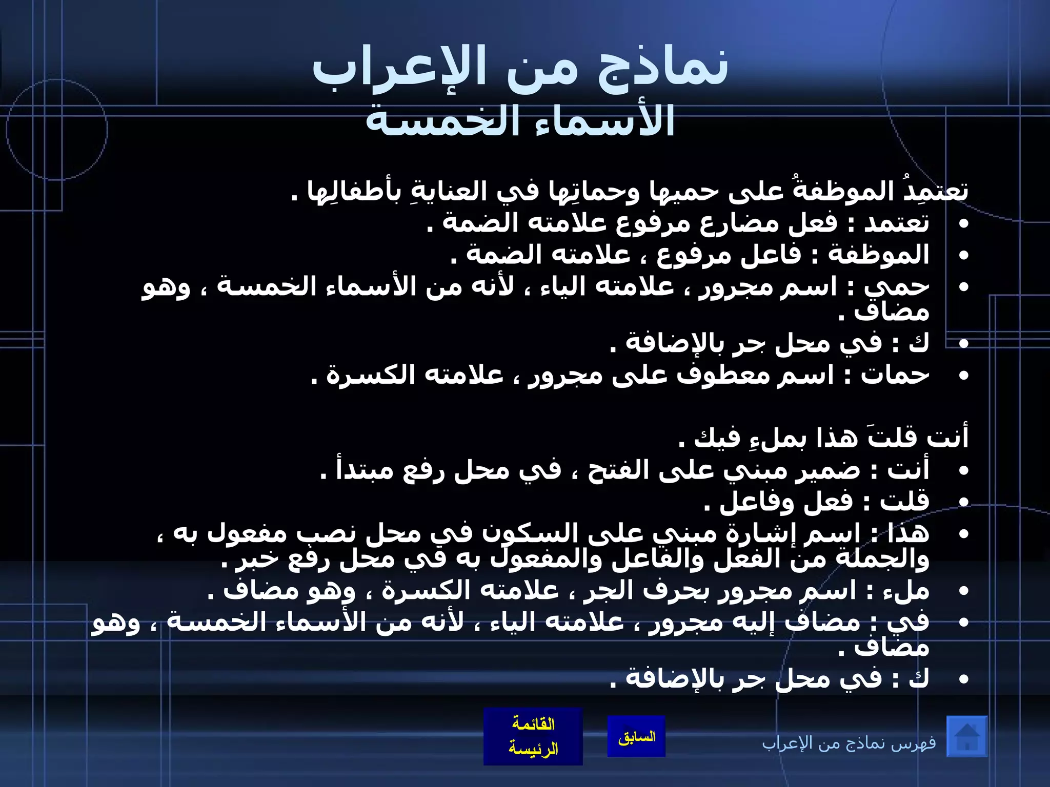 نماذج من الإعراب الأسماء الخمسة تعتمِدُ الموظفةُ على حميها وحماتِها في العنايةِ بأطفالِها  .  تعتمد  :  فعل مضارع مرفوع علامته الضمة  .  الموظفة  :  فاعل مرفوع ، علامته الضمة  .  حمي  :  اسم مجرور ، علامته الياء ، لأنه من الأسماء الخمسة ، وهو مضاف  .  ك  :  في محل جر بالإضافة  .  حمات  :  اسم معطوف على مجرور ، علامته الكسرة  .    أنت قلتَ هذا بملءِ فيك  .  أنت  :  ضمير مبني على الفتح ، في محل رفع مبتدأ  .  قلت  :  فعل وفاعل  .  هذا  :  اسم إشارة مبني على السكون في محل نصب مفعول به ، والجملة من الفعل والفاعل والمفعول به في محل رفع خبر  .  ملء  :  اسم مجرور بحرف الجر ، علامته الكسرة ، وهو مضاف  .  في  :  مضاف إليه مجرور ، علامته الياء ، لأنه من الأسماء الخمسة ، وهو مضاف  .  ك  :  في محل جر بالإضافة  . فهرس نماذج من الإعراب 