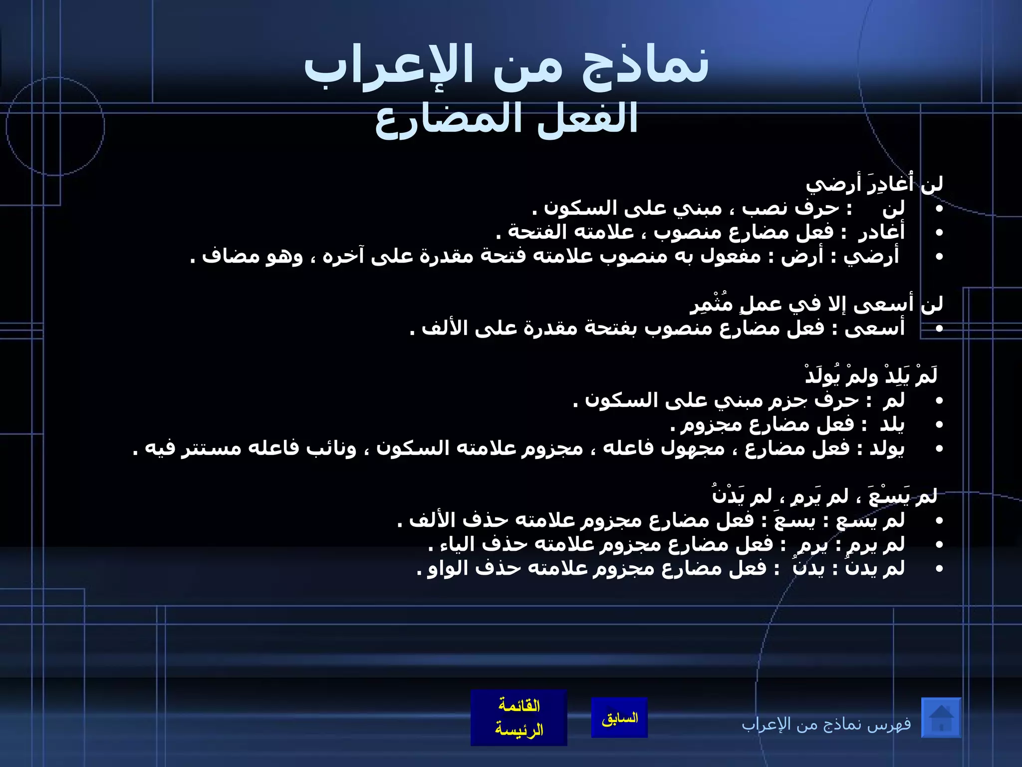 نماذج من الإعراب الفعل المضارع لن أُغادِرَ أرضي لن      :  حرف نصب ، مبني على السكون  .  أغادر   :  فعل مضارع منصوب ، علامته الفتحة  . أرضي  :  أرض  :  مفعول به منصوب علامته فتحة مقدرة على آخره ، وهو مضاف  .    لن أسعى إلا في عملٍ مُثْمِرٍ أسعى  :  فعل مضارع منصوب بفتحة مقدرة على الألف  .      لَمْ يَلِدْ ولمْ يُولَدْ لم   :  حرف جزم مبني على السكون  .  يلد   :  فعل مضارع مجزوم  .  يولد  :  فعل مضارع ، مجهول فاعله ، مجزوم علامته السكون ، ونائب فاعله مستتر فيه  .      لم يَسْعَ ، لم يَرمِ ، لم يَدْنُ لم يسع  :  يسعَ  :  فعل مضارع مجزوم علامته حذف الألف  .  لم يرمِ  :  يرمِ   :  فعل مضارع مجزوم علامته حذف الياء  .  لم يدنُ  :  يدنُ   :  فعل مضارع مجزوم علامته حذف الواو  .    فهرس نماذج من الإعراب 