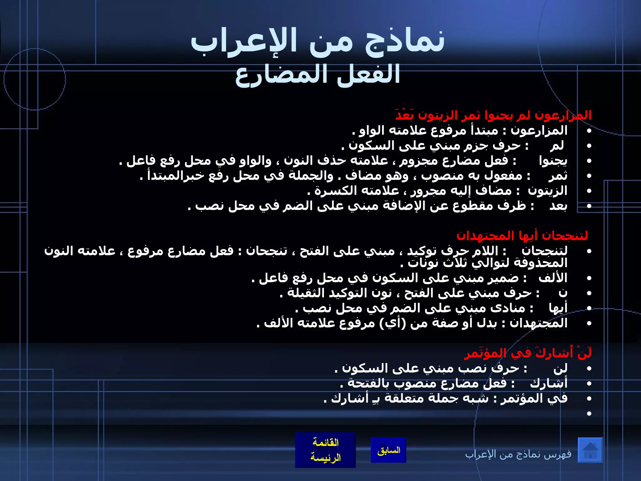 نماذج من الإعراب الفعل المضارع المزارعون لم يجنوا ثمر الزيتون بَعْدَ  المزارعون  :  مبتدأ مرفوع علامته الواو  . لم       :  حرف جزم مبني على السكون  . يجنوا       :  فعل مضارع مجزوم ، علامته حذف النون ، والواو في محل رفع فاعل  .  ثمر      :  مفعول به منصوب ، وهو مضاف  .  والجملة في محل رفع خبرالمبتدأ  .  الزيتون   :  مضاف إليه مجرور ، علامته الكسرة  .  بعد     :  ظرف مقطوع عن الإضافة مبني على الضم في محل نصب  .    لتنجحان أيها المجتهدان  لتنجحان     :  اللام حرف توكيد ، مبني على الفتح ، تنجحان  :  فعل مضارع مرفوع ، علامته النون المحذوفة لتوالي ثلاث نونات  .  الألف    :  ضمير مبني على السكون في محل رفع فاعل  .  ن      :  حرف مبني على الفتح ، نون التوكيد الثقيلة  .  أيها     :  منادى مبني على الضم في محل نصب  .  المجتهدان  :  بدل أو صفة من  ( أي )  مرفوع علامته الألف  .    لَنْ أُشارِكَ في المؤتَمرِ لن        :  حرف نصب مبني على السكون  .  أشارك     :  فعل مضارع منصوب بالفتحة  .  في المؤتمر  :  شبه جملة متعلقة بـِ أشارك  .    فهرس نماذج من الإعراب 