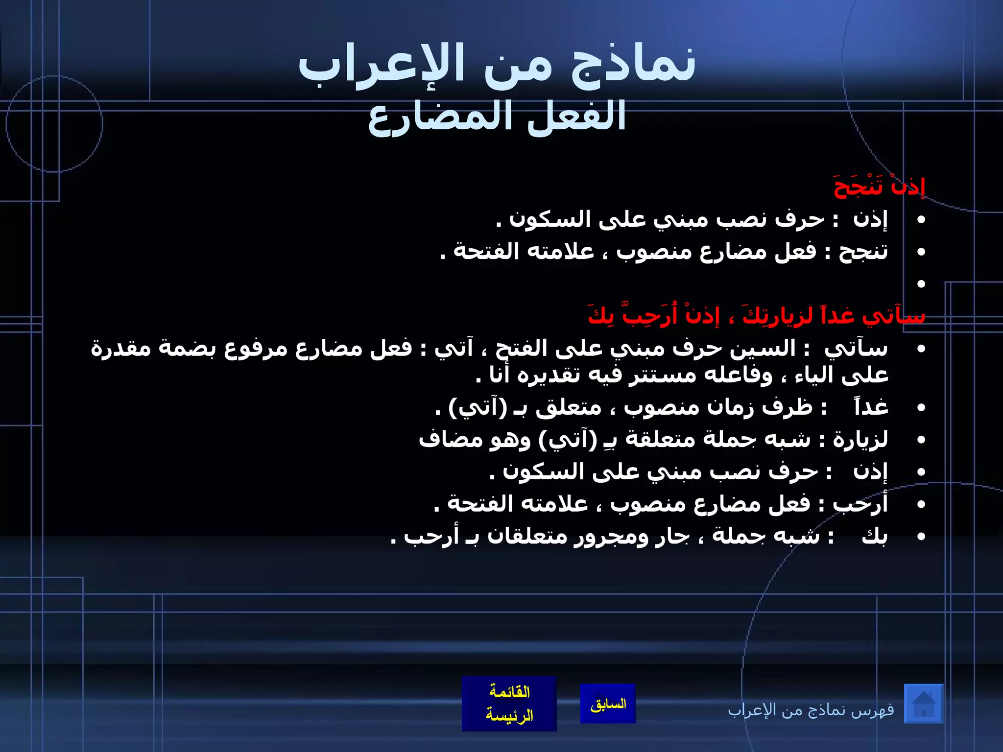 نماذج من الإعراب الفعل المضارع إذنْ تَنْجَحَ إذن   :  حرف نصب مبني على السكون  .  تنجح  :  فعل مضارع منصوب ، علامته الفتحة  .    سآتي غداً لزيارتِكَ ، إذنْ أُرَحِبَّ بِكَ سآتي   :  السين حرف مبني على الفتح ، آتي  :  فعل مضارع مرفوع بضمة مقدرة على الياء ، وفاعله مستتر فيه تقديره أنا  .  غداً     :  ظرف زمان منصوب ، متعلق بـ  ( آتي ) .  لزيارة  :  شبه جملة متعلقة بـِ  ( آتي )  وهو مضاف  إذن    :  حرف نصب مبني على السكون  .  أرحب  :  فعل مضارع منصوب ، علامته الفتحة  .  بك     :  شبه جملة ، جار ومجرور متعلقان بـ أرحب  .   فهرس نماذج من الإعراب 