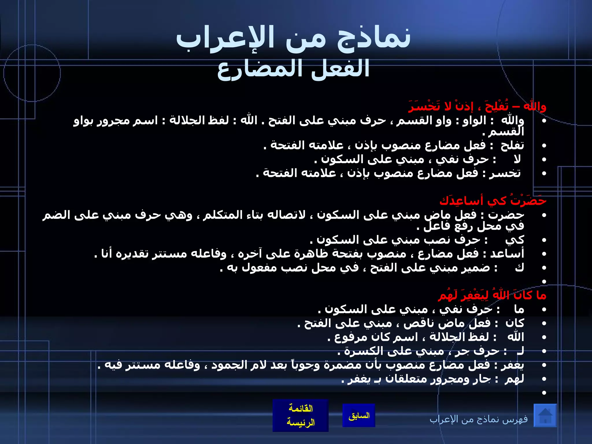 نماذج من الإعراب الفعل المضارع والله – تُفْلِحَ ، إذنْ لا تَخْسَرَ والله   :  الواو  :  واو القسم ، حرف مبني على الفتح  .  الله  :  لفظ الجلالة  :  اسم مجرور بواو القسم  .  تفلح   :  فعل مضارع منصوب بإذن ، علامته الفتحة  . لا      :  حرف نفي ، مبني على السكون  . تخسر  :  فعل مضارع منصوب بإذن ، علامته الفتحة  .    حَضَرْتُ كي أساعِدَك حضرت  :  فعل ماض مبني على السكون ، لاتصاله بتاء المتكلم ، وهي حرف مبني على الضم في محل رفع فاعل  .  كي      :  حرف نصب مبني على السكون  .  أساعد  :  فعل مضارع ، منصوب بفتحة ظاهرة على آخره ، وفاعله مستتر تقديره أنا  .  ك      :  ضمير مبني على الفتح ، في محل نصب مفعول به  .     ما كانَ اللهُ لِيَغْفِرَ لَهُم ما     :  حرف نفي ، مبني على السكون  .  كان   :  فعل ماض ناقص ، مبني على الفتح  .  الله    :  لفظ الجلالة ، اسم كان مرفوع  .  لـ    :  حرف جر ، مبني على الكسرة  .  يغفر  :  فعل مضارع منصوب بأن مضمرة وجوباً بعد لام الجمود ، وفاعله مستتر فيه  .  لهم   :  جار ومجرور متعلقان بـ يغفر  .    فهرس نماذج من الإعراب 