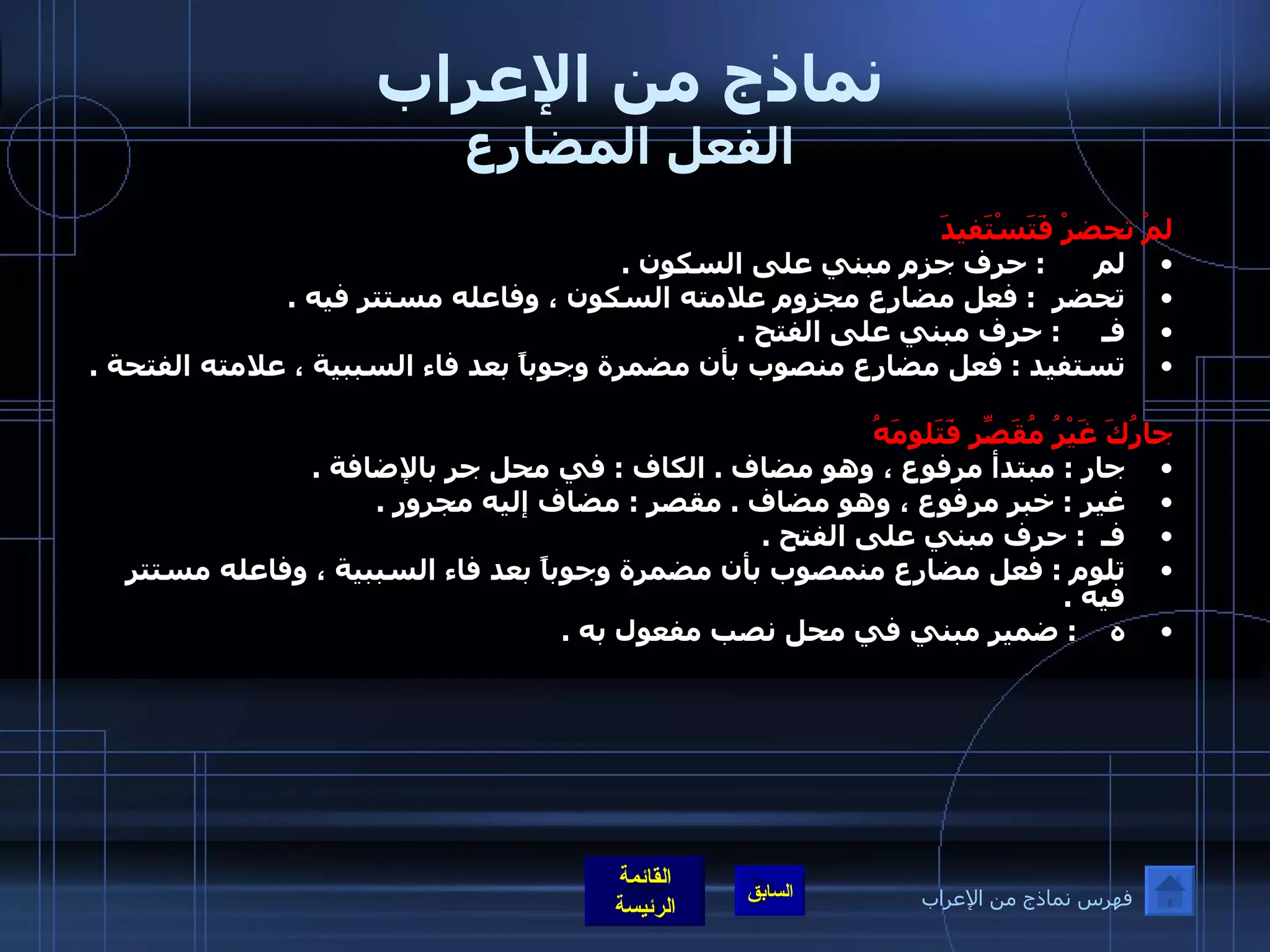 نماذج من الإعراب الفعل المضارع لمْ تحضرْ فَتَسْتَفيدَ لم       :  حرف جزم مبني على السكون  .  تحضر   :  فعل مضارع مجزوم علامته السكون ، وفاعله مستتر فيه  .  فـ      :  حرف مبني على الفتح  .  تستفيد  :  فعل مضارع منصوب بأن مضمرة وجوباً بعد فاء السببية ، علامته الفتحة  .    جارُكَ غَيْرُ مُقَصِّرِ فَتَلومَهُ جار  :  مبتدأ مرفوع ، وهو مضاف  .  الكاف  :  في محل جر بالإضافة  .  غير  :  خبر مرفوع ، وهو مضاف  .  مقصر  :  مضاف إليه مجرور  .  فـ   :  حرف مبني على الفتح  .  تلوم  :  فعل مضارع منمصوب بأن مضمرة وجوباً بعد فاء السببية ، وفاعله مستتر فيه  .  ه     :  ضمير مبني في محل نصب مفعول به  .       فهرس نماذج من الإعراب 