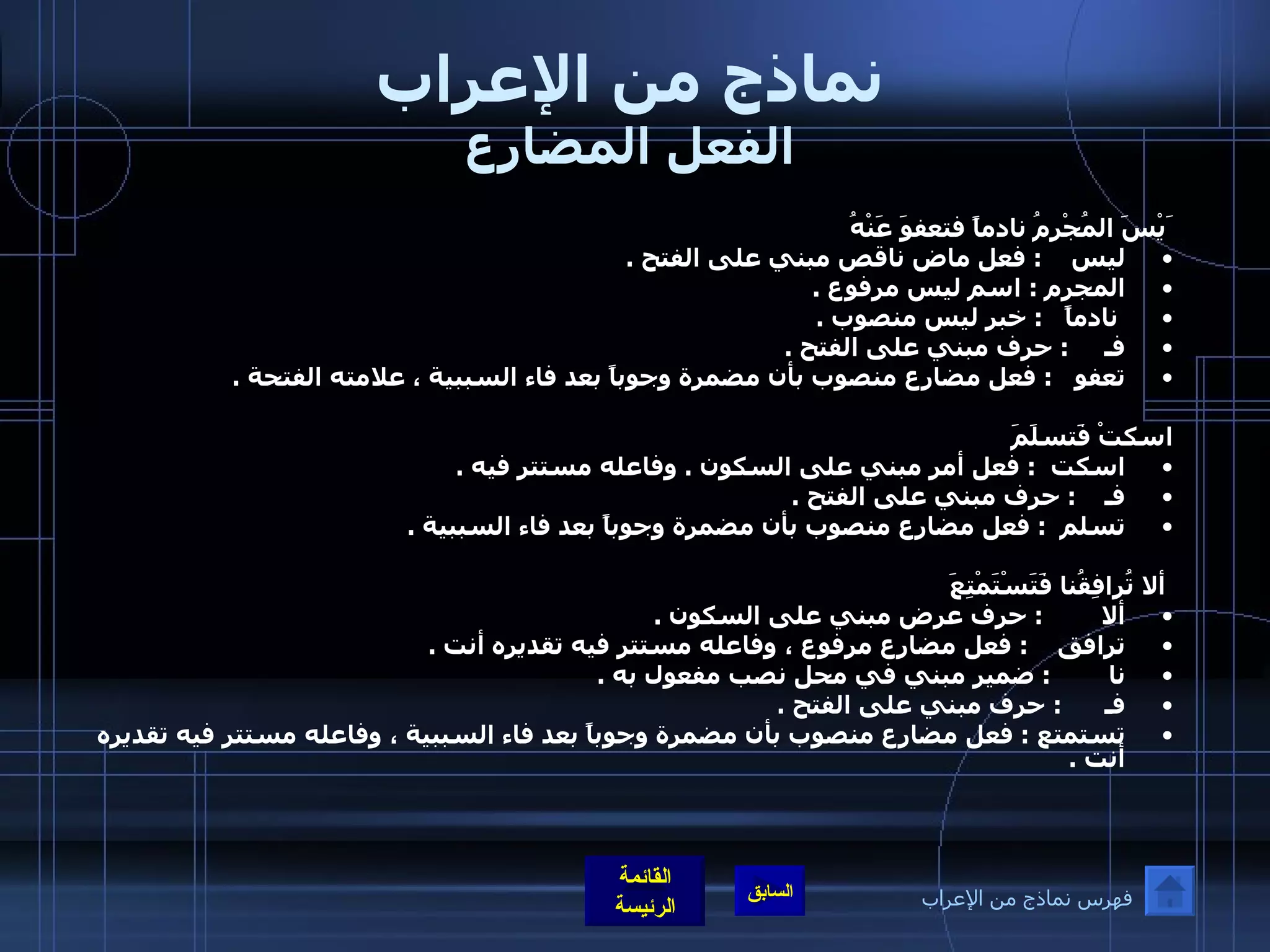 نماذج من الإعراب الفعل المضارع َيْسَ المُجْرِمُ نادماً فتعفوَ عَنْهُ ليس     :  فعل ماض ناقص مبني على الفتح  .  المجرم  :  اسم ليس مرفوع  . نادماً    :  خبر ليس منصوب  .  فـ      :  حرف مبني على الفتح  .  تعفو    :  فعل مضارع منصوب بأن مضمرة وجوباً بعد فاء السببية ، علامته الفتحة  .   اسكتْ فَتسلَمَ  اسكت   :  فعل أمر مبني على السكون  .  وفاعله مستتر فيه  . فـ     :  حرف مبني على الفتح  .  تسلم   :  فعل مضارع منصوب بأن مضمرة وجوباً بعد فاء السببية  .     ألا تُرافِقُنا فَتَسْتَمْتِعَ ألا         :  حرف عرض مبني على السكون  .  ترافق     :  فعل مضارع مرفوع ، وفاعله مستتر فيه تقديره أنت  .  نا         :  ضمير مبني في محل نصب مفعول به  .  فـ       :  حرف مبني على الفتح  .  تستمتع  :  فعل مضارع منصوب بأن مضمرة وجوباً بعد فاء السببية ، وفاعله مستتر فيه تقديره أنت  .    فهرس نماذج من الإعراب 