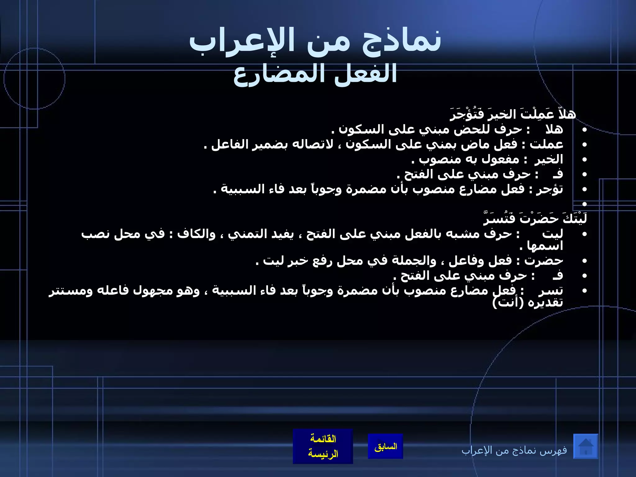 نماذج من الإعراب الفعل المضارع    هلاّ عَمِلْتَ الخيرَ فَتُؤْجَرَ هلا     :  حرف للحض مبني على السكون  .  عملت  :  فعل ماض بمني على السكون ، لاتصاله بضمير الفاعل  .  الخير   :  مفعول به منصوب  .  فـ     :  حرف مبني على الفتح  .  تؤجر  :  فعل مضارع منصوب بأن مضمرة وجوباً بعد فاء السببية  .    لَيْتَكَ حَضَرْتَ فَتُسَرَّ ليت       :  حرف مشبه بالفعل مبني على الفتح ، يفيد التمني ، والكاف  :  في محل نصب اسمها  .  حضرت  :  فعل وفاعل ، والجملة في محل رفع خبر ليت  .  فـ      :  حرف مبني على الفتح  .  تسر     :  فعل مضارع منصوب بأن مضمرة وجوباً بعد فاء السببية ، وهو مجهول فاعله ومستتر تقديره  ( أنت ) فهرس نماذج من الإعراب 