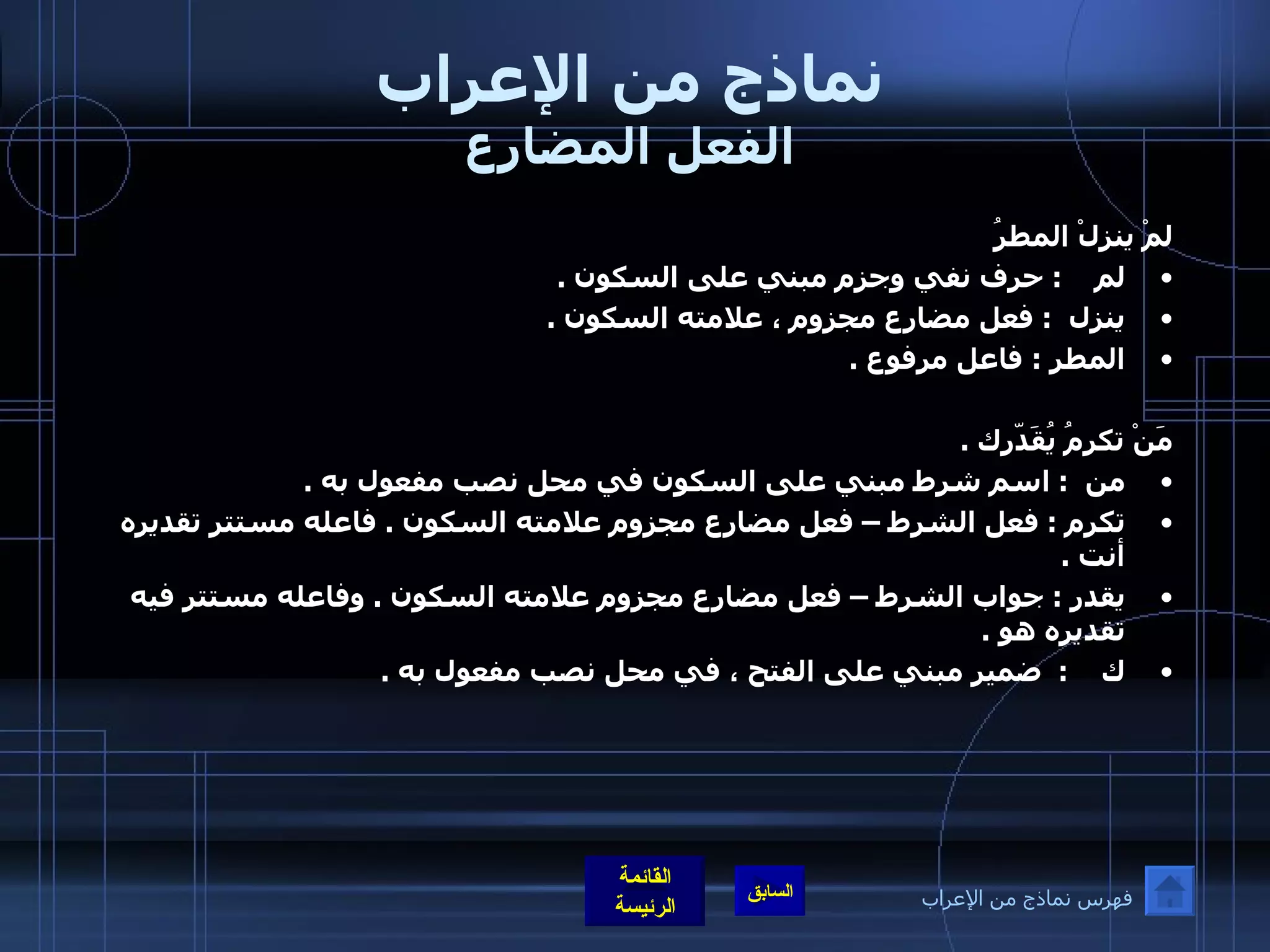 نماذج من الإعراب الفعل المضارع لمْ ينزلْ المطرُ لم     :  حرف نفي وجزم مبني على السكون  .  ينزل   :  فعل مضارع مجزوم ، علامته السكون  .  المطر  :  فاعل مرفوع  .  مَنْ تكرمُ يُقَدّرك  .  من   :  اسم شرط مبني على السكون في محل نصب مفعول به  .  تكرم  :  فعل الشرط – فعل مضارع مجزوم علامته السكون  .  فاعله مستتر تقديره أنت  .  يقدر  :  جواب الشرط – فعل مضارع مجزوم علامته السكون  .  وفاعله مستتر فيه تقديره هو  .  ك     :   ضمير مبني على الفتح ، في محل نصب مفعول به  .  فهرس نماذج من الإعراب 