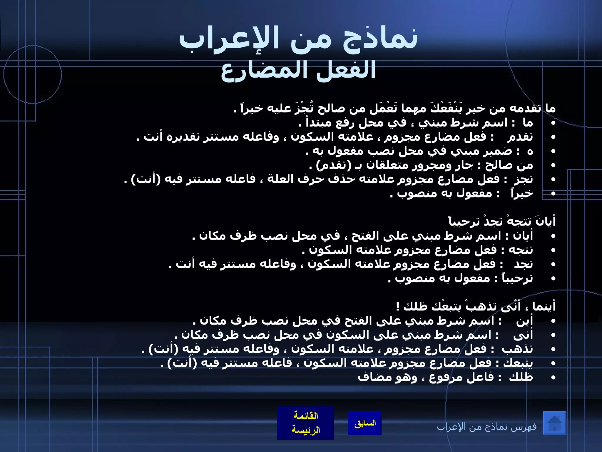 نماذج من الإعراب الفعل المضارع ما تقدمه من خير يَنْفَعْكَ مهما تَعْمَل من صالح تُجْزَ عليه خيراً  . ما   :  اسم شرط مبني ، في محل رفع مبتدأ  .  تقدم     :  فعل مضارع مجزوم ، علامته السكون ، وفاعله مستتر تقديره أنت  .  ه   :  ضمير مبني في محل نصب مفعول به  .  من صالح  :  جار ومجرور متعلقان بـ  ( تقدم ) .  تجز   :  فعل مضارع مجزوم علامته حذف حرف العلة ، فاعله مستتر فيه  ( أنت ) .  خيراً    :  مفعول به منصوب  .      أيانَ تتجهْ تجدْ ترحيباً أيان  :  اسم شرط مبني على الفتح ، في محل نصب ظرف مكان  .  تتجه  :  فعل مضارع مجزوم علامته السكون  .  تجد    :  فعل مضارع مجزوم علامته السكون ، وفاعله مستتر فيه أنت  .  ترحيباً  :  مفعول به منصوب  .    أينما ، أنّى تذهبْ يتبعْك ظلك  !  أين     :  اسم شرط مبني على الفتح في محل نصب ظرف مكان  .  أنى     :  اسم شرط مبني على السكون في محل نصب ظرف مكان  .  تذهب   :  فعل مضارع مجزوم ، علامته السكون ، وفاعله مستتر فيه  ( أنت ) . يتبعك  :  فعل مضارع مجزوم علامته السكون ، فاعله مستتر فيه  ( أنت ) .  ظلك   :  فاعل مرفوع ، وهو مضاف    فهرس نماذج من الإعراب 