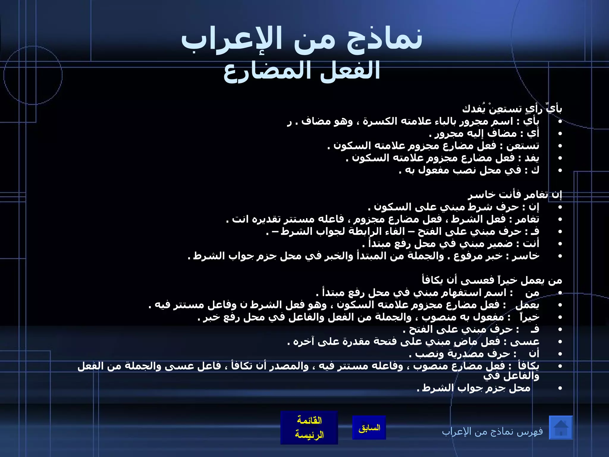 نماذج من الإعراب الفعل المضارع بأيِّ رأيٍ تستعِنْ يُفدك بأي  :  اسم مجرور بالباء علامته الكسرة ، وهو مضاف  .  ر أي  :  مضاف إليه مجرور  .  تستعن  :  فعل مضارع مجزوم علامته السكون  .  يفد  :  فعل مضارع مجزوم علامته السكون  .  ك  :  في محل نصب مفعول به  .          إن تغامر فأنت خاسر إن  :  حرف شرط مبني على السكون  .  تغامر  :  فعل الشرط ، فعل مضارع مجزوم ، فاعله مستتر تقديره انت  .  فـ  :  حرف مبني على الفتح – الفاء الرابطة لجواب الشرط –  .  أنت  :  ضمير مبني في محل رفع مبتدأ  .  خاسر  :  خبر مرفوع  .  والجملة من المبتدأ والخبر في محل جزم جواب الشرط  .    من يعمل خيراً فعسى أن يكافأ   من     :  اسم استفهام مبني في محل رفع مبتدأ  .  يعمل    :  فعل مضارع مجزوم علامته السكون ، وهو فعل الشرط ن وفاعل مستتر فيه  .  خيراً    :  مفعول به منصوب ، والجملة من الفعل والفاعل في محل رفع خبر  .  فـ     :  حرف مبني على الفتح  .  عسى  :  فعل ماضٍ مبني على فتحة مقدرة على آخره  .  أن     :  حرف مصدرية ونصب  .  يكافأ   :  فعل مضارع منصوب ، وفاعله مستتر فيه ، والمصدر أن تكافأ ، فاعل عسى والجملة من الفعل والفاعل في      محل جزم جواب الشرط  .  فهرس نماذج من الإعراب 