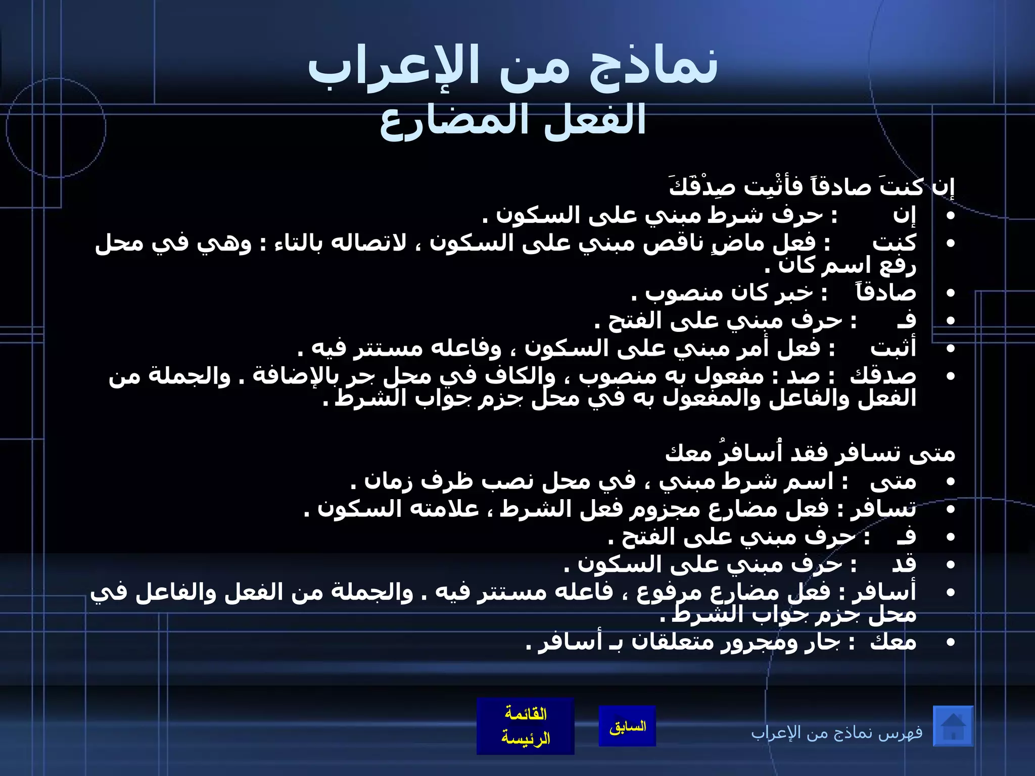 نماذج من الإعراب الفعل المضارع إن كنتَ صادقاً فأثْبِت صِدْقَكَ إن         :  حرف شرط مبني على السكون  .  كنت       :  فعل ماضٍ ناقص مبني على السكون ، لاتصاله بالتاء  :  وهي في محل رفع اسم كان  .  صادقاً     :  خبر كان منصوب  .  فـ       :  حرف مبني على الفتح  .  أثبت      :  فعل أمر مبني على السكون ، وفاعله مستتر فيه  .  صدقك   :  صد  :  مفعول به منصوب ، والكاف في محل جر بالإضافة  .  والجملة من الفعل والفاعل والمفعول به في محل جزم جواب الشرط  .    متى تسافر فقد أُسافرُ معك متى    :  اسم شرط مبني ، في محل نصب ظرف زمان  .  تسافر  :  فعل مضارع مجزوم فعل الشرط ، علامته السكون  .  فـ     :  حرف مبني على الفتح  .  قد      :  حرف مبني على السكون  .  أسافر  :  فعل مضارع مرفوع ، فاعله مستتر فيه  .  والجملة من الفعل والفاعل في محل جزم جواب الشرط  .  معك   :  جار ومجرور متعلقان بـ أسافر  .  فهرس نماذج من الإعراب 