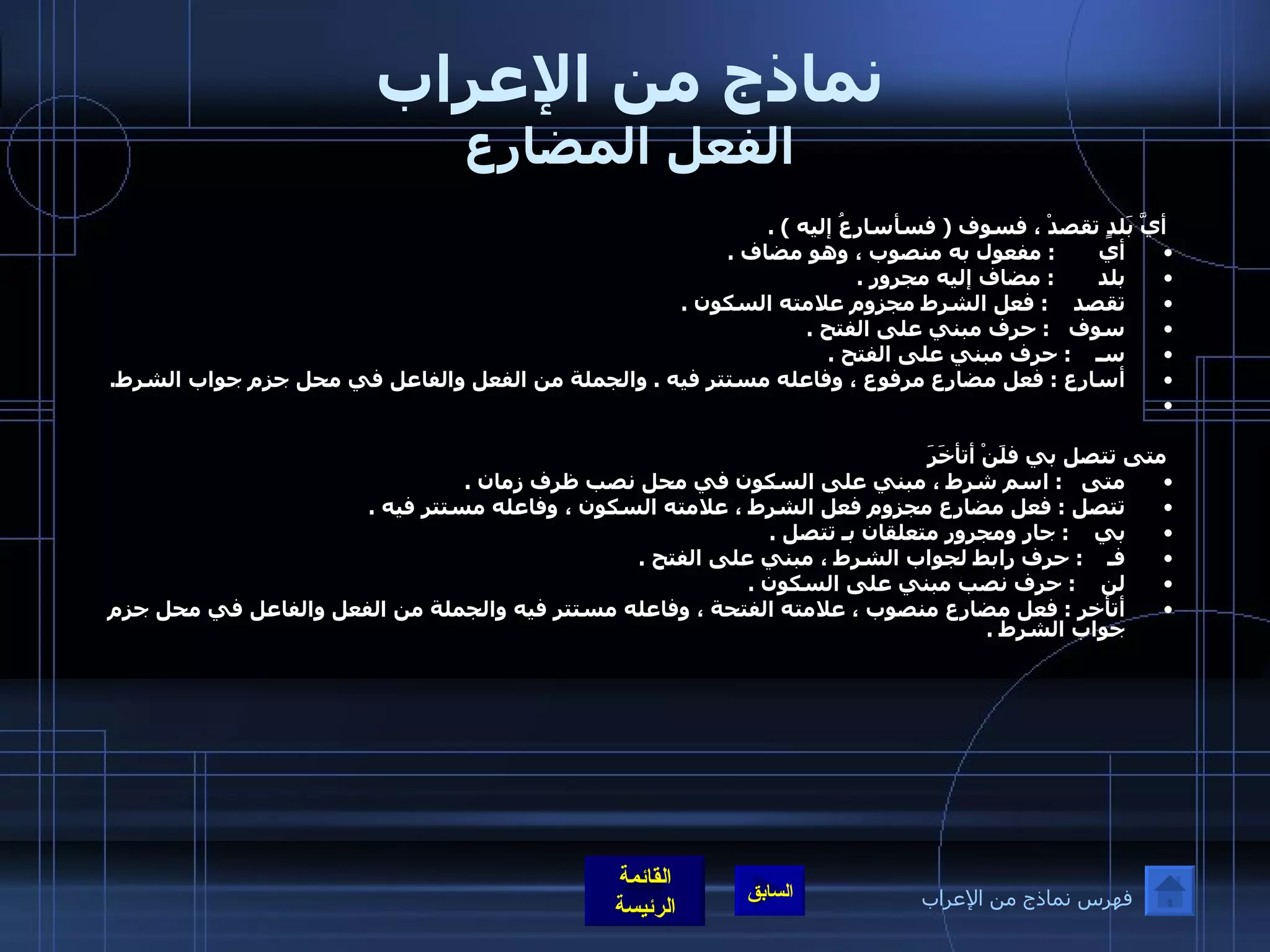 نماذج من الإعراب الفعل المضارع أيَّ بَلدٍ تقصدْ ، فسوف  (  فسأسارِعُ إليه  ) . أي        :  مفعول به منصوب ، وهو مضاف  .  بلد        :  مضاف إليه مجرور  .  تقصد     :  فعل الشرط مجزوم علامته السكون  .  سوف    :  حرف مبني على الفتح  .  سـ     :  حرف مبني على الفتح  .  أسارع  :  فعل مضارع مرفوع ، وفاعله مستتر فيه  .  والجملة من الفعل والفاعل في محل جزم جواب الشرط .    متى تتصل بي فلَنْ أتأخَرَ متى    :  اسم شرط ، مبني على السكون في محل نصب ظرف زمان  .  تتصل  :  فعل مضارع مجزوم فعل الشرط ، علامته السكون ، وفاعله مستتر فيه  .  بي     :  جار ومجرور متعلقان بـ تتصل  .  فـ     :  حرف رابط لجواب الشرط ، مبني على الفتح  .  لن     :  حرف نصب مبني على السكون  .  أتأخر  :  فعل مضارع منصوب ، علامته الفتحة ، وفاعله مستتر فيه والجملة من الفعل والفاعل في محل جزم جواب الشرط  .  فهرس نماذج من الإعراب 