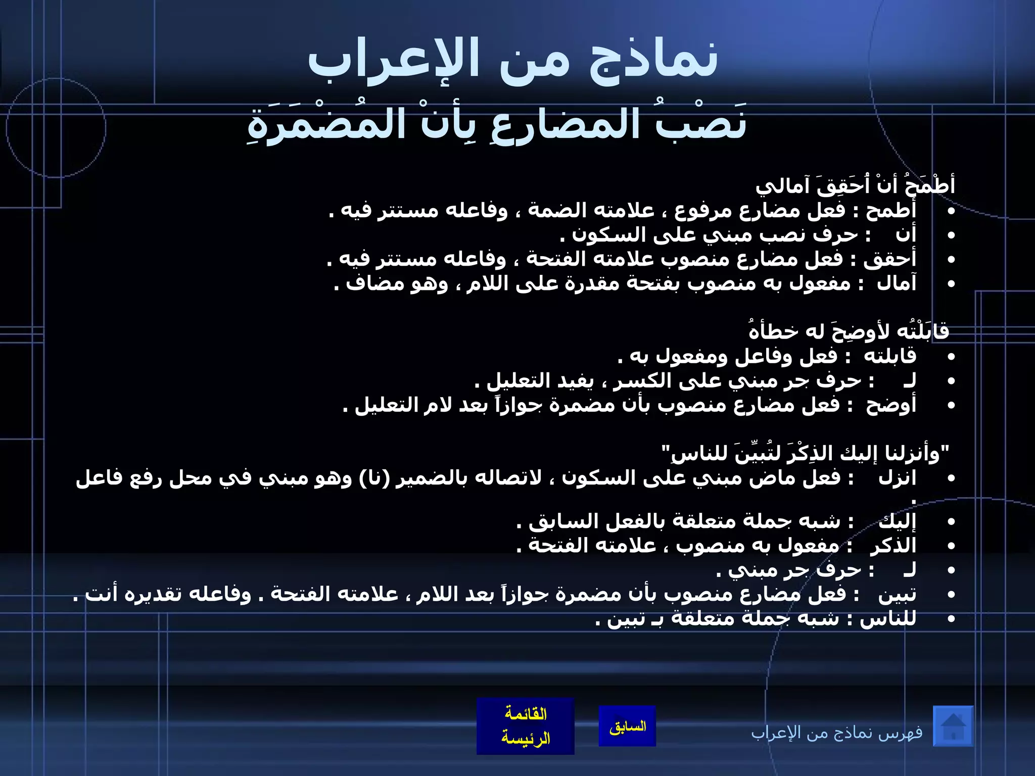 نماذج من الإعراب   نَصْبُ المضارِعِ بِأنْ المُضْمَرَةِ   أطْمَحُ أنْ أُحَقِقَ آمالي أطمح  :  فعل مضارع مرفوع ، علامته الضمة ، وفاعله مستتر فيه  .  أن     :  حرف نصب مبني على السكون  .  أحقق  :  فعل مضارع منصوب علامته الفتحة ، وفاعله مستتر فيه  .  آمال   :  مفعول به منصوب بفتحة مقدرة على اللام ، وهو مضاف  .      قابَلْتُه لأوضِحَ له خطأهُ قابلته   :  فعل وفاعل ومفعول به  .  لـ      :  حرف جر مبني على الكسر ، يفيد التعليل  .  أوضح   :  فعل مضارع منصوب بأن مضمرة جوازاً بعد لام التعليل  .    &quot; وأنزلنا إليك الذِكْرَ لتُبيِّنَ للناسِ &quot; انزل     :  فعل ماض مبني على السكون ، لاتصاله بالضمير  ( نا )  وهو مبني في محل رفع فاعل  .  إليك     :  شبه جملة متعلقة بالفعل السابق  .  الذكر    :  مفعول به منصوب ، علامته الفتحة  .  لـ      :  حرف جر مبني  . تبين    :  فعل مضارع منصوب بأن مضمرة جوازاً بعد اللام ، علامته الفتحة  .  وفاعله تقديره أنت  .  للناس  :  شبه جملة متعلقة بـ تبين  .  فهرس نماذج من الإعراب 