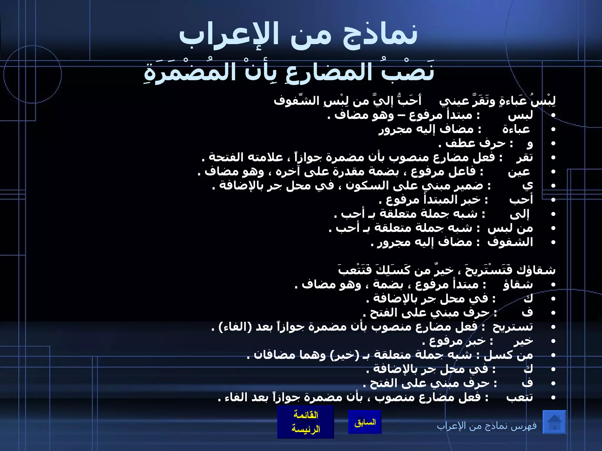 نماذج من الإعراب   نَصْبُ المضارِعِ بِأنْ المُضْمَرَةِ   لِبْسُ عَباءةٍ وتَقَرَّ عيني     أَحَبُّ إليَّ من لِبْسِ الشّفوفِ  لبس         :  مبتدأ مرفوع – وهو مضاف  . عباءة       :  مضاف إليه مجرور  و     :  حرف عطف  . تقر     :  فعل مضارع منصوب بأن مضمرة جوازاً ، علامته الفتحة  . عين        :  فاعل مرفوع ، بضمة مقدرة على آخره ، وهو مضاف  . ي          :  ضمير مبني على السكون ، في محل جر بالإضافة  .  أحب       :  خبر المبتدأ مرفوع  .      إلى        :  شبه جملة متعلقة بـ أحب  .  من لبس   :  شبه جملة متعلقة بـ أحب  .  الشفوف   :  مضاف إليه مجرور  .   شقاؤك فَتَسْتَريحَ ، خيرٌ من كَسَلِكَ فَتَتْعبَ شقاؤ      :  مبتدأ مرفوع ، بضمة ، وهو مضاف  .  ك         :  في محل جر بالإضافة  .  ف        :  حرف مبني على الفتح  .  تستريح   :  فعل مضارع منصوب بأن مضمرة جوازاً بعد  ( الفاء ) .  خير       :  خبر مرفوع  .  من كسل  :  شبه جملة متعلقة بـ  ( خير )  وهما مضافان  .  ك         :  في محل جر بالإضافة  .  ف        :  حرف مبني على الفتح  .  تتعب      :  فعل مضارع منصوب ، بأن مضمرة جوازاً بعد الفاء  .    فهرس نماذج من الإعراب 