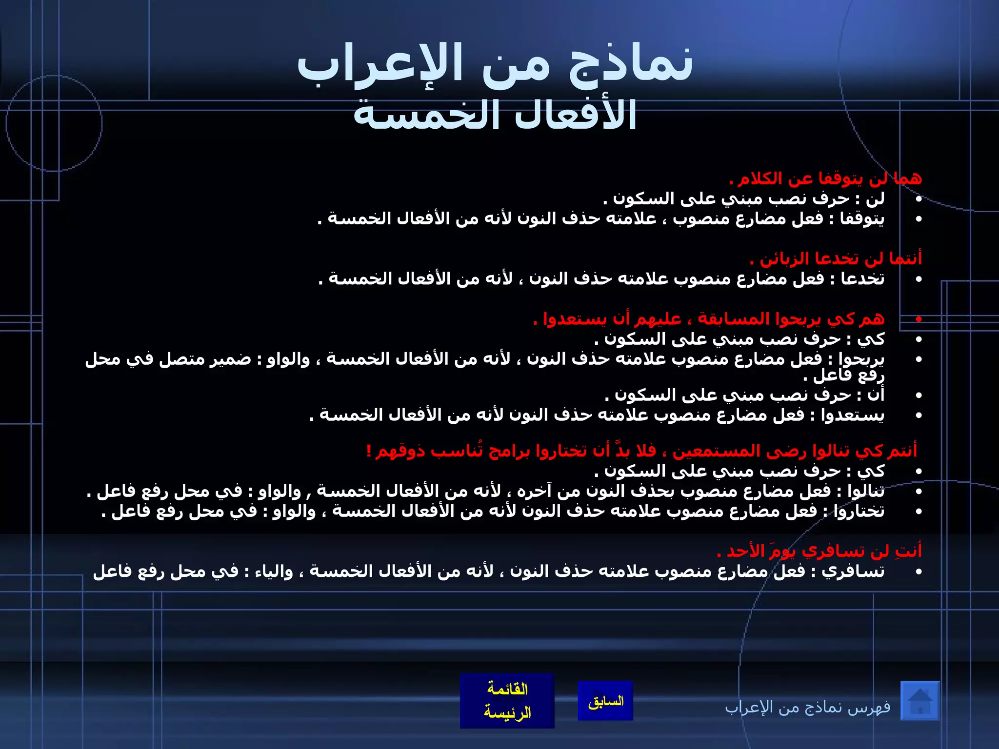 نماذج من الإعراب الأفعال الخمسة هما لن يتوقفا عن الكلام  .  لن  :  حرف نصب مبني على السكون  .  يتوقفا  :  فعل مضارع منصوب ، علامته حذف النون لأنه من الأفعال الخمسة  .  أنتما لن تخدعا الزبائن  .  تخدعا  :  فعل مضارع منصوب علامته حذف النون ، لأنه من الأفعال الخمسة  .    هم كي يربحوا المسابقة ، عليهم أن يستعدوا  .  كي  :  حرف نصب مبني على السكون  .  يربحوا  :  فعل مضارع منصوب علامته حذف النون ، لأنه من الأفعال الخمسة ، والواو  :  ضمير متصل في محل رفع فاعل  .  أن  :  حرف نصب مبني على السكون  .  يستعدوا  :  فعل مضارع منصوب علامته حذف النون لأنه من الأفعال الخمسة  .      أنتم كي تنالوا رضى المستمعين ، فلا بدَّ أن تختاروا برامج تُناسب ذوقهم  !  كي  :  حرف نصب مبني على السكون  .  تنالوا  :  فعل مضارع منصوب بحذف النون من آخره ، لأنه من الأفعال الخمسة  ,  والواو  :  في محل رفع فاعل  .  تختاروا  :  فعل مضارع منصوب علامته حذف النون لأنه من الأفعال الخمسة ، والواو  :  في محل رفع فاعل  .    أنتِ لن تسافري يومَ الأحد  .  تسافري  :  فعل مضارع منصوب علامته حذف النون ، لأنه من الأفعال الخمسة ، والياء  :  في محل رفع فاعل   فهرس نماذج من الإعراب 